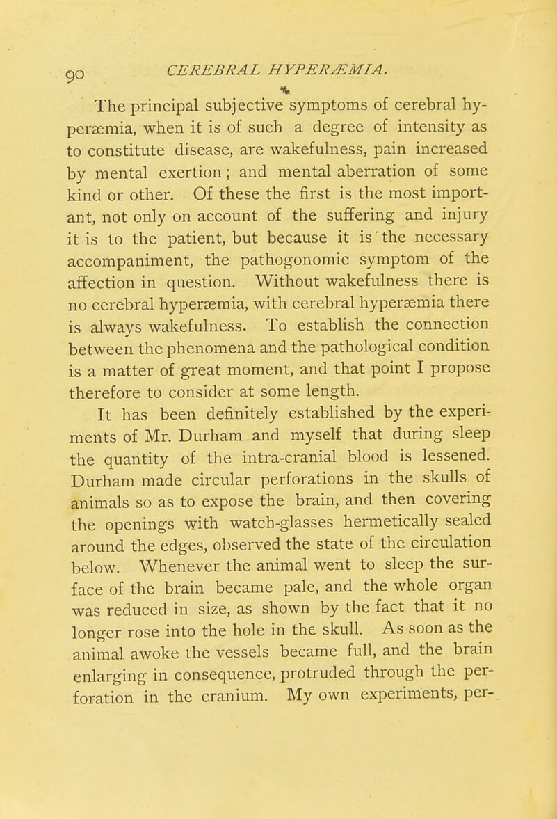 The principal subjective symptoms of cerebral hy- peremia, when it is of such a degree of intensity as to constitute disease, are wakefulness, pain increased by mental exertion; and mental aberration of some kind or other. Of these the first is the most import- ant, not only on account of the suffering and injury it is to the patient, but because it is' the necessary accompaniment, the pathogonomic symptom of the affection in question. Without wakefulness there is no cerebral hyperemia, with cerebral hyperasmia there is always wakefulness. To establish the connection between the phenomena and the pathological condition is a matter of great moment, and that point I propose therefore to consider at some length. It has been definitely established by the experi- ments of Mr. Durham and myself that during sleep the quantity of the intra-cranial blood is lessened. Durham made circular perforations in the skulls of animals so as to expose the brain, and then covering the openings with watch-glasses hermetically sealed around the edges, observed the state of the circulation below. Whenever the animal went to sleep the sur- face of the brain became pale, and the whole organ was reduced in size, as shown by the fact that it no longer rose into the hole in the skull. As soon as the animal awoke the vessels became full, and the brain enlarging in consequence, protruded through the per- foration in the cranium. My own experiments, per-