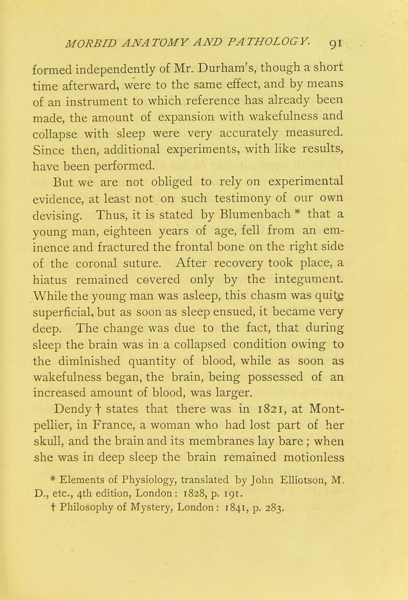 formed independently of Mr. Durham's, though a short time afterward, were to the same effect, and by means of an instrument to which reference has already been made, the amount of expansion with wakefulness and collapse with sleep were very accurately measured. Since then, additional experiments, with like results, have been performed. But we are not obliged to rely on experimental evidence, at least not on such testimony of our own devising. Thus, it is stated by Blum en bach * that a young man, eighteen years of age, fell from an em- inence and fractured the frontal bone on the right side of the coronal suture. After recovery took place, a hiatus remained covered only by the integument. While the young man was asleep, this chasm was quite, superficial, but as soon as sleep ensued, it became very deep. The change was due to the fact, that during sleep the brain was in a collapsed condition owing to the diminished quantity of blood, while as soon as wakefulness began, the brain, being possessed of an increased amount of blood, was larger. Dendy I states that there was in 1821, at Mont- pellier, in France, a woman who had lost part of her skull, and the brain and its membranes lay bare ; when she was in deep sleep the brain remained motionless * Elements of Physiology, translated by John Elliotson, M, D., etc., 4th edition, London: 1828, p. 191. t Philosophy of Mystery, London: 1841, p. 283.