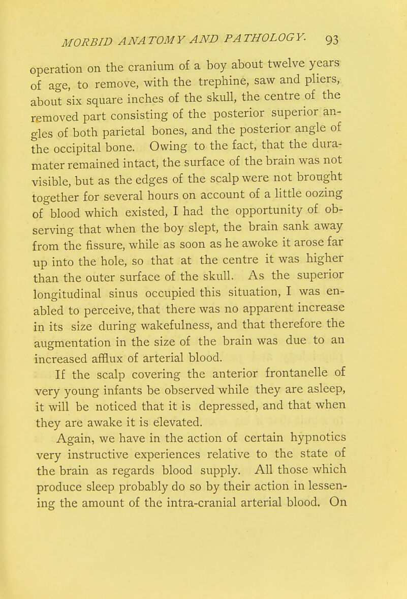 operation on the cranium of a boy about twelve years of age, to remove, with the trephine, saw and pliers, about six square inches of the skull, the centre of the removed part consisting of the posterior superior an- gles of both parietal bones, and the posterior angle of the occipital bone. Owing to the fact, that the dura- mater remained intact, the surface of the brain was not visible, but as the edges of the scalp were not brought together for several hours on account of a little oozing of blood which existed, I had the opportunity of ob- serving that when the boy slept, the brain sank away from the fissure, while as soon as he awoke it arose far up into the hole, so that at the centre it was higher than the outer surface of the skull. As the superior longitudinal sinus occupied this situation, I was en- abled to perceive, that there was no apparent increase in its size during wakefulness, and that therefore the augmentation in the size of the brain was due to an increased afflux of arterial blood. If the scalp covering the anterior frontanelle of very young infants be observed while they are asleep, it will be noticed that it is depressed, and that when they are awake it is elevated. Again, we have in the action of certain hypnotics very instructive experiences relative to the state of the brain as regards blood supply. All those which produce sleep probably do so by their action in lessen- ing the amount of the intra-cranial arterial blood. On