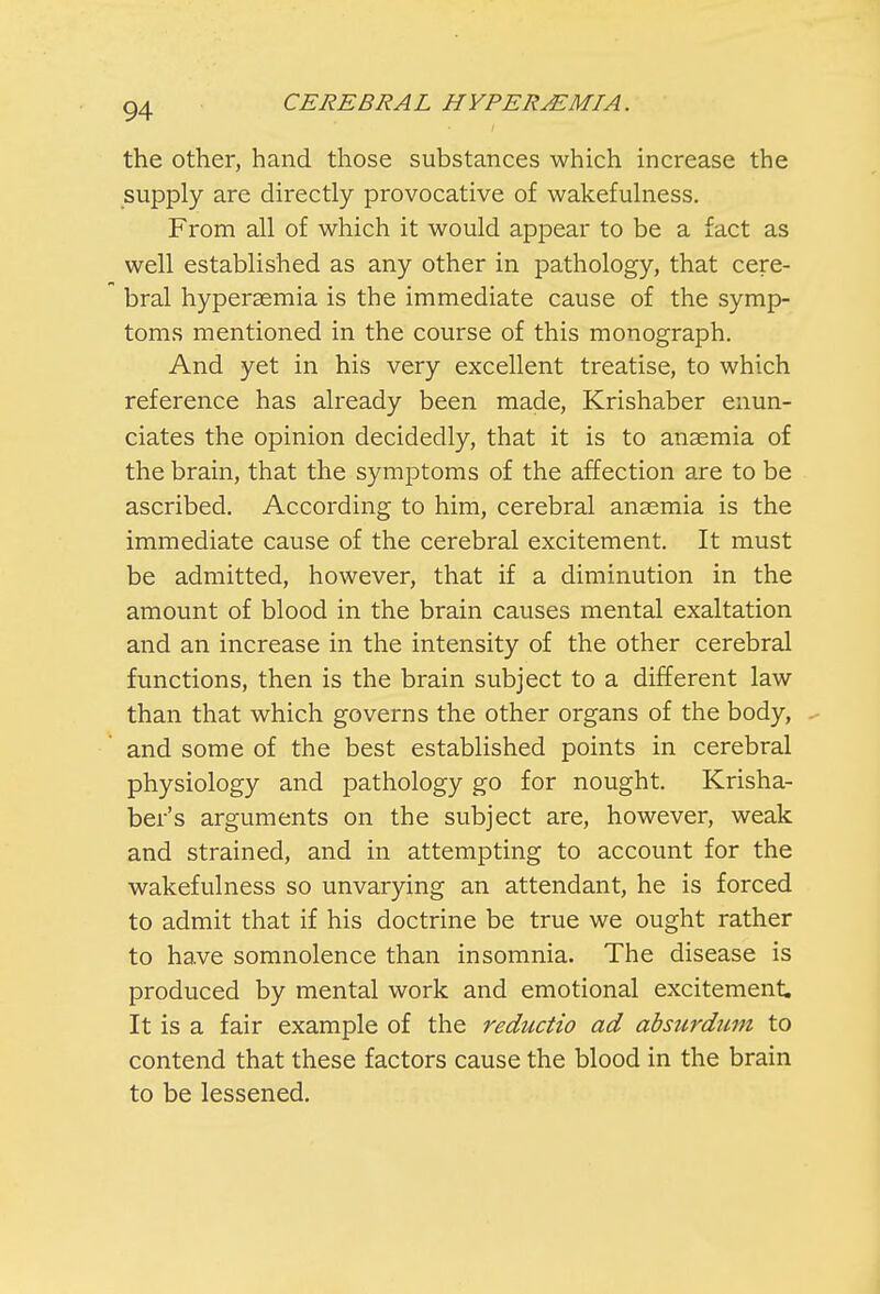 the other, hand those substances which increase the supply are directly provocative of wakefulness. From all of which it would appear to be a fact as well established as any other in pathology, that cere- bral hyperaemia is the immediate cause of the symp- toms mentioned in the course of this monograph. And yet in his very excellent treatise, to which reference has already been made, Krishaber enun- ciates the opinion decidedly, that it is to anaemia of the brain, that the symptoms of the affection are to be ascribed. According to him, cerebral anaemia is the immediate cause of the cerebral excitement. It must be admitted, however, that if a diminution in the amount of blood in the brain causes mental exaltation and an increase in the intensity of the other cerebral functions, then is the brain subject to a different law than that which governs the other organs of the body, and some of the best established points in cerebral physiology and pathology go for nought. Krisha- ber's arguments on the subject are, however, weak and strained, and in attempting to account for the wakefulness so unvarying an attendant, he is forced to admit that if his doctrine be true we ought rather to have somnolence than insomnia. The disease is produced by mental work and emotional excitement. It is a fair example of the reductio ad absurditm to contend that these factors cause the blood in the brain to be lessened.