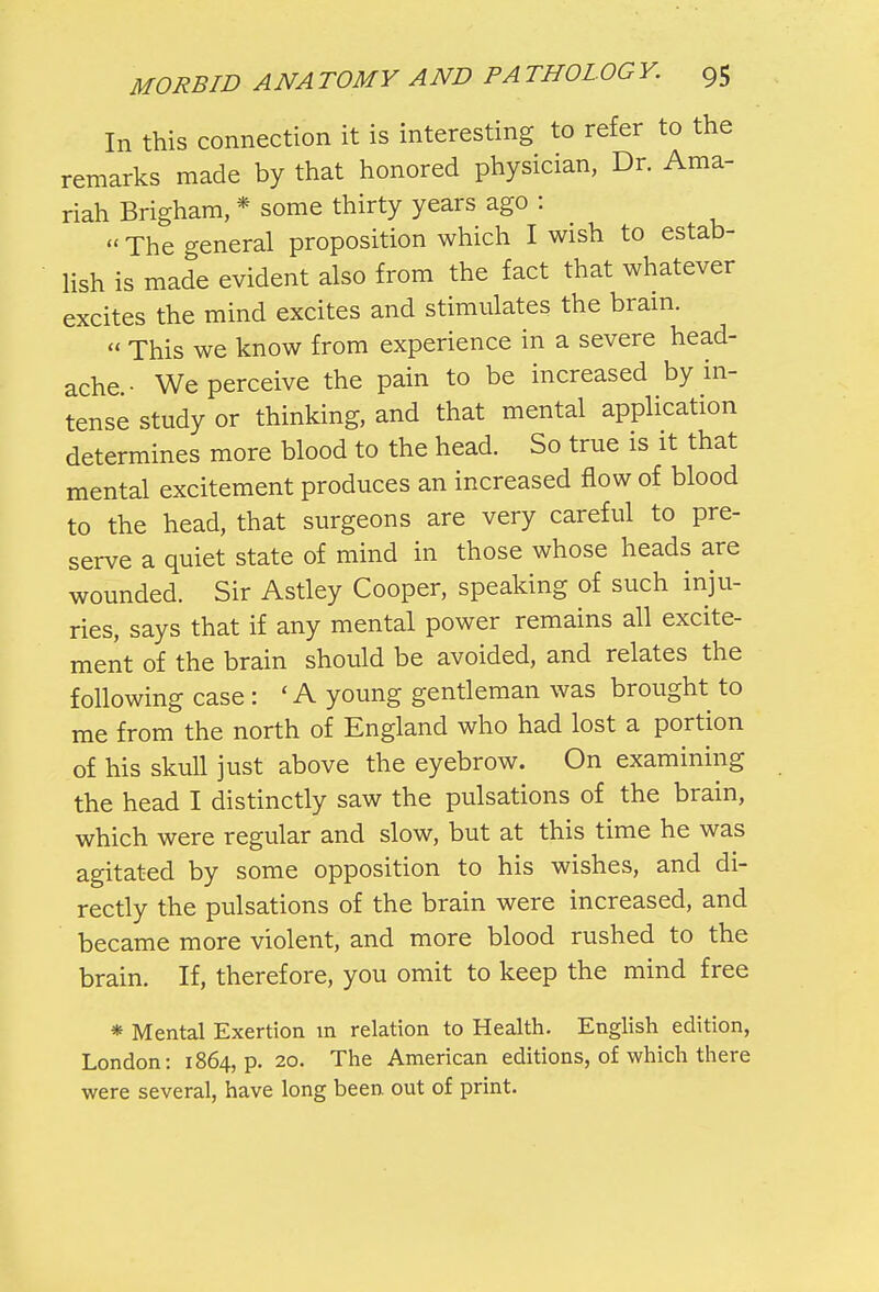 In this connection it is interesting to refer to the remarks made by that honored physician, Dr. Ama- riah Brigham, * some thirty years ago :  The general proposition which I wish to estab- lish is made evident also from the fact that whatever excites the mind excites and stimulates the brain.  This we know from experience in a severe head- ache • We perceive the pain to be increased by in- tense study or thinking, and that mental application determines more blood to the head. So true is it that mental excitement produces an increased flow of blood to the head, that surgeons are very careful to pre- serve a quiet state of mind in those whose heads are wounded. Sir Astley Cooper, speaking of such inju- ries, says that if any mental power remains all excite- ment of the brain should be avoided, and relates the following case : ' A young gentleman was brought to me from the north of England who had lost a portion of his skull just above the eyebrow. On examining the head I distinctly saw the pulsations of the brain, which were regular and slow, but at this time he was agitated by some opposition to his wishes, and di- rectly the pulsations of the brain were increased, and became more violent, and more blood rushed to the brain. If, therefore, you omit to keep the mind free * Mental Exertion m relation to Health. English edition, London: 1864, p. 20. The American editions, of which there were several, have long been out of print.