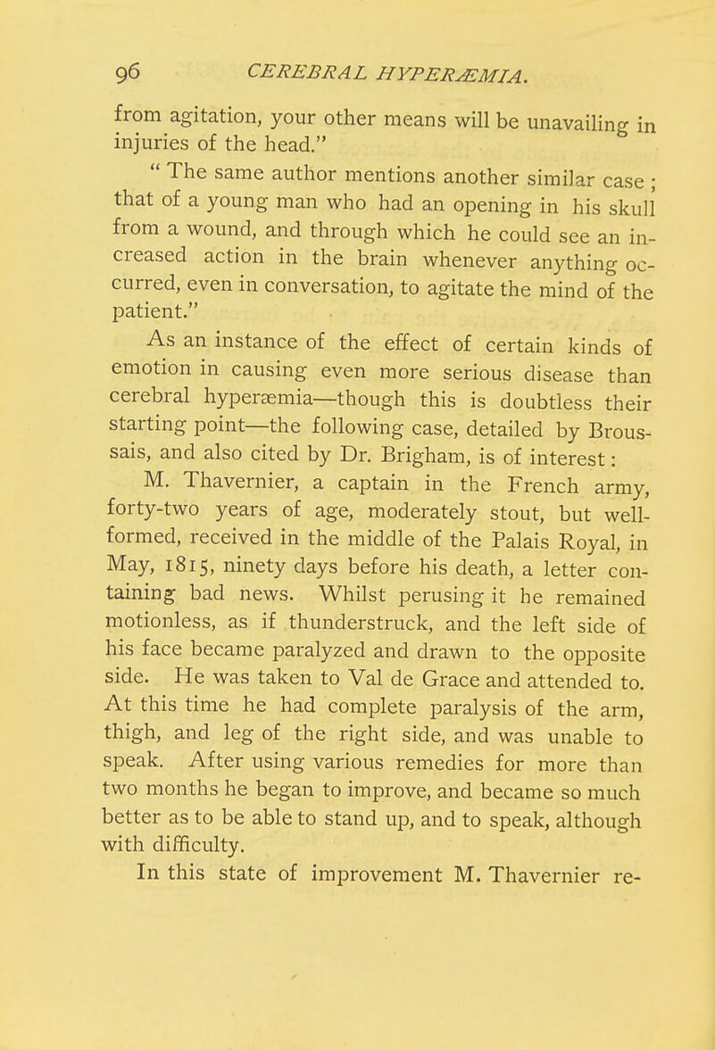 from agitation, your other means will be unavailing in injuries of the head.  The same author mentions another similar case ; that of a young man who had an opening in his skull from a wound, and through which he could see an in- creased action in the brain whenever anything oc- curred, even in conversation, to agitate the mind of the patient. As an instance of the effect of certain kinds of emotion in causing even more serious disease than cerebral hyperemia—though this is doubtless their starting point—the following case, detailed by Brous- sais, and also cited by Dr. Brigham, is of interest: M. Thavernier, a captain in the French army, forty-two years of age, moderately stout, but well- formed, received in the middle of the Palais Royal, in May, 1815, ninety days before his death, a letter con- taining bad news. Whilst perusing it he remained motionless, as if thunderstruck, and the left side of his face became paralyzed and drawn to the opposite side. He was taken to Val de Grace and attended to. At this time he had complete paralysis of the arm, thigh, and leg of the right side, and was unable to speak. After using various remedies for more than two months he began to improve, and became so much better as to be able to stand up, and to speak, although with difficulty. In this state of improvement M. Thavernier re-