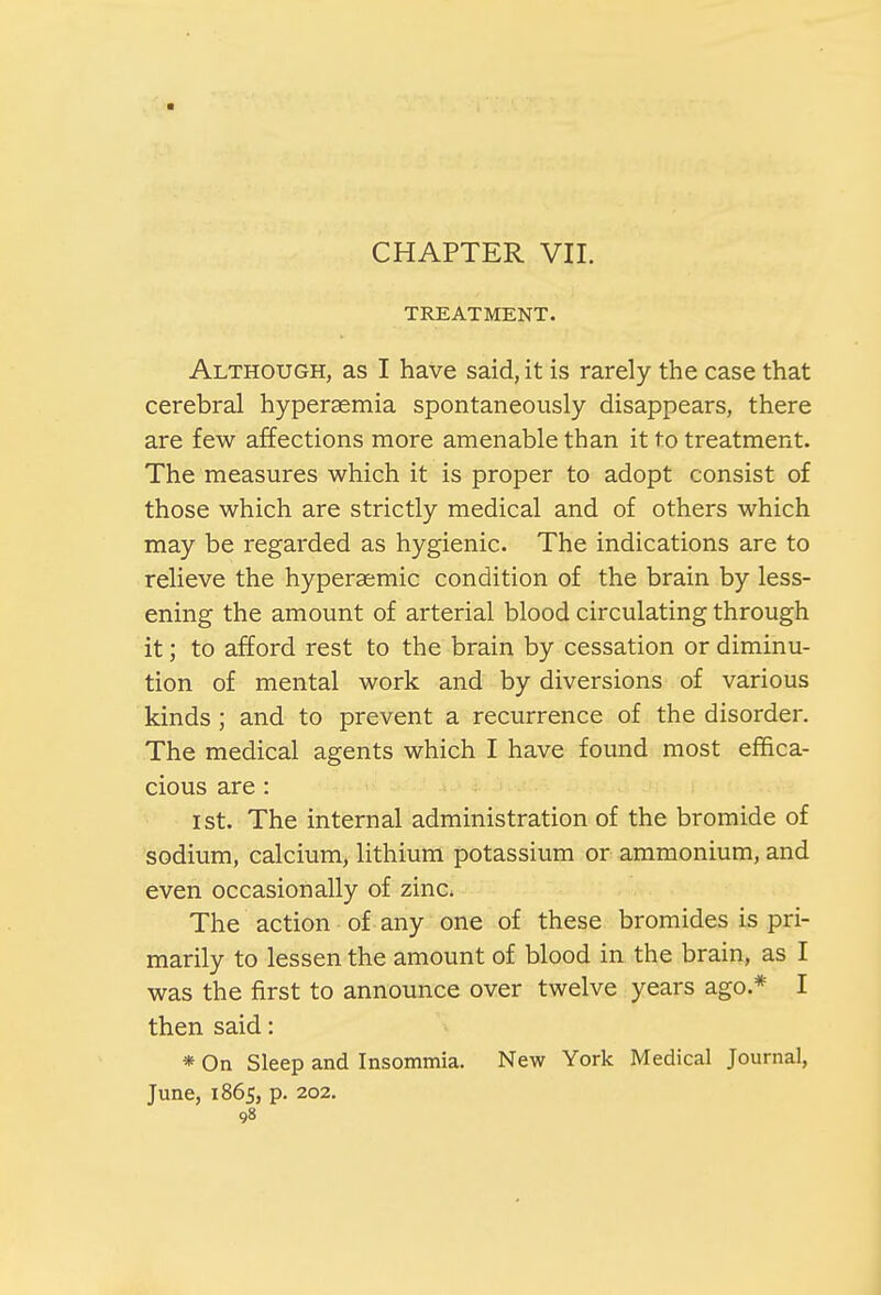 ■ CHAPTER VII. TREATMENT. Although, as I have said, it is rarely the case that cerebral hyperemia spontaneously disappears, there are few affections more amenable than it to treatment. The measures which it is proper to adopt consist of those which are strictly medical and of others which may be regarded as hygienic. The indications are to relieve the hyperaemic condition of the brain by less- ening the amount of arterial blood circulating through it; to afford rest to the brain by cessation or diminu- tion of mental work and by diversions of various kinds; and to prevent a recurrence of the disorder. The medical agents which I have found most effica- cious are: i st. The internal administration of the bromide of sodium, calcium, lithium potassium or ammonium, and even occasionally of zinc The action of any one of these bromides is pri- marily to lessen the amount of blood in the brain, as I was the first to announce over twelve years ago.* I then said: * On Sleep and Insommia. New York Medical Journal, June, 1865, p. 202.
