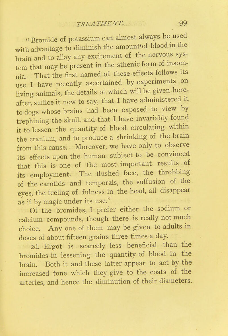 Bromide of potassium can almost always be used with advantage to diminish the amount^ blood in the brain and to allay any excitement of the nervous sys- tem that may be present in the sthenic form of insom- nia That the first named of these effects follows its use I have recently ascertained by experiments on living animals, the details of which will be given here- after, suffice it now to say, that I have administered it to dogs whose brains had been exposed to view by trephining the skull, and that I have invariably found it to lessen the quantity of blood circulating within the cranium, and to produce a shrinking of the brain from this cause. Moreover, we have only to observe its effects upon the human subject to be convinced that this is one of the most important results of its employment. The flushed face, the throbbing of the carotids and temporals, the suffusion of the eyes, the feeling of fulness in the head, all disappear as if by magic under its use. Of the bromides, I prefer either the sodium or calcium compounds, though there is really not much choice. Any one of them may be given to adults in doses of about fifteen grains three times a day. 2d. Ergot is scarcely less beneficial than the bromides in lessening the quantity of blood in the brain. Both it and these latter appear to act by the increased tone which they give to the coats of the arteries, and hence the diminution of their diameters.