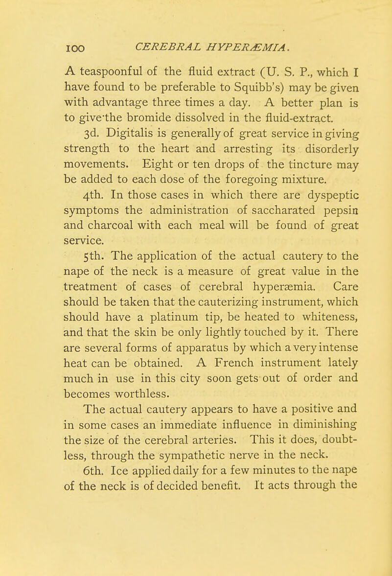 A teaspoonful of the fluid extract (U. S. P., which I have found to be preferable to Squibb's) may be given with advantage three times a clay. A better plan is to givethe bromide dissolved in the fluid-extract. 3d. Digitalis is generally of great service in giving strength to the heart and arresting its disorderly movements. Eight or ten drops of the tincture may be added to each dose of the foregoing mixture. 4th. In those cases in which there are dyspeptic symptoms the administration of saccharated pepsin and charcoal with each meal will be found of great service. 5th. The application of the actual cautery to the nape of the neck is a measure of great value in the treatment of cases of cerebral hyperaemia. Care should be taken that the cauterizing instrument, which should have a platinum tip, be heated to whiteness, and that the skin be only lightly touched by it. There are several forms of apparatus by which a very intense heat can be obtained. A French instrument lately much in use in this city soon gets out of order and becomes worthless. The actual cautery appears to have a positive and in some cases an immediate influence in diminishing the size of the cerebral arteries. This it does, doubt- less, through the sympathetic nerve in the neck. 6th. Ice applied daily for a few minutes to the nape of the neck is of decided benefit. It acts through the