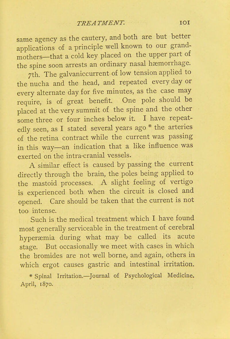 same agency as the cautery, and both are but better applications of a principle well known to our grand- mothers—that a cold key placed on the upper part of the spine soon arrests an ordinary nasal haemorrhage. 7th. The galvaniccurrent of low tension applied to the nucha and the head, and repeated every day or every alternate day for five minutes, as the case may require, is of great benefit. One pole should be placed at the very summit of the spine and the other some three or four inches below it. I have repeat- edly seen, as I stated several years ago * the arteries of the retina contract while the current was passing in this way—an indication that a like influence was exerted on the intra-cranial vessels. A similar effect is caused by passing the current directly through the brain, the poles being applied to the mastoid processes. A slight feeling of vertigo is experienced both when the circuit is closed and opened. Care should be taken that the current is not too intense. Such is the medical treatment which I have found most generally serviceable in the treatment of cerebral hyperemia during what may be called its acute stage. But occasionally we meet with cases in which the bromides are not well borne, and again, others in which ergot causes gastric and intestinal irritation. * Spinal Irritation.—Journal of Psychological Medicine. April, 1870.