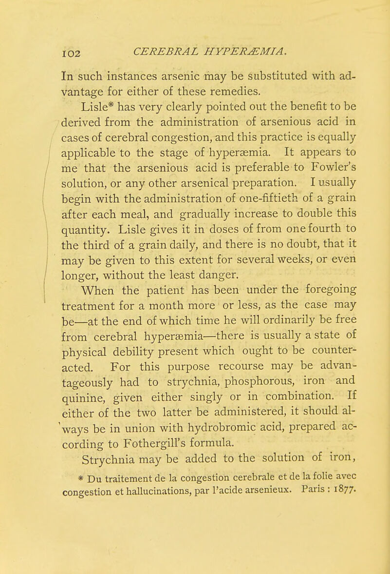 In such instances arsenic may be substituted with ad- vantage for either of these remedies. Lisle* has very clearly pointed out the benefit to be derived from the administration of arsenious acid in cases of cerebral congestion, and this practice is equally applicable to the stage of hyperemia. It appears to me that the arsenious acid is preferable to Fowler's solution, or any other arsenical preparation. I usually begin with the administration of one-fiftieth of a grain after each meal, and gradually increase to double this quantity. Lisle gives it in doses of from one fourth to the third of a grain daily, and there is no doubt, that it may be given to this extent for several weeks, or even longer, without the least danger. When the patient has been under the foregoing treatment for a month more or less, as the case may be—at the end of which time he will ordinarily be free from cerebral hyperemia—there is usually a state of physical debility present which ought to be counter- acted. For this purpose recourse may be advan- tageously had to strychnia, phosphorous, iron and quinine, given either singly or in combination. If either of the two latter be administered, it should al- 'ways be in union with hydrobromic acid, prepared ac- cording to FotherghTs formula. Strychnia may be added to the solution of iron, * Du traitement de la congestion cerebrale et de la folie avec congestion et hallucinations, par l'acide arsenieux. Paris : 1877.