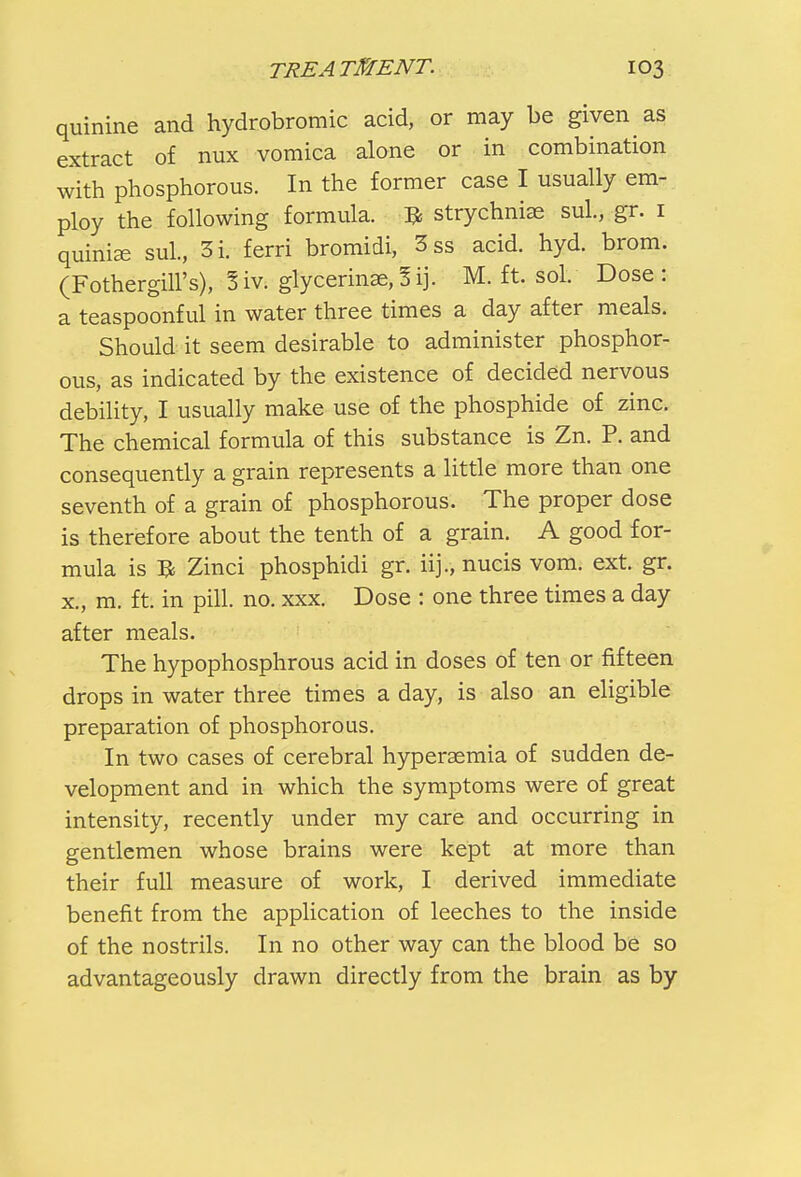 quinine and hydrobromic acid, or may be given as extract of nux vomica alone or in combination with phosphorous. In the former case I usually em- ploy the following formula. # strychnia? sul., gr. 1 quinize sul., 3i. ferri bromidi, 3ss acid. hyd. brom. (Fothergill's), 5iv. glycerinae,3ij. M. ft. sol. Dose: a teaspoonful in water three times a day after meals. Should it seem desirable to administer phosphor- ous, as indicated by the existence of decided nervous debility, I usually make use of the phosphide of zinc. The chemical formula of this substance is Zn. P. and consequently a grain represents a little more than one seventh of a grain of phosphorous. The proper dose is therefore about the tenth of a grain. A good for- mula is B Zinci phosphidi gr. iij., nucis vom. ext. gr. x., m. ft. in pill. no. xxx. Dose : one three times a day after meals. The hypophosphrous acid in doses of ten or fifteen drops in water three times a day, is also an eligible preparation of phosphorous. In two cases of cerebral hyperemia of sudden de- velopment and in which the symptoms were of great intensity, recently under my care and occurring in gentlemen whose brains were kept at more than their full measure of work, I derived immediate benefit from the application of leeches to the inside of the nostrils. In no other way can the blood be so advantageously drawn directly from the brain as by