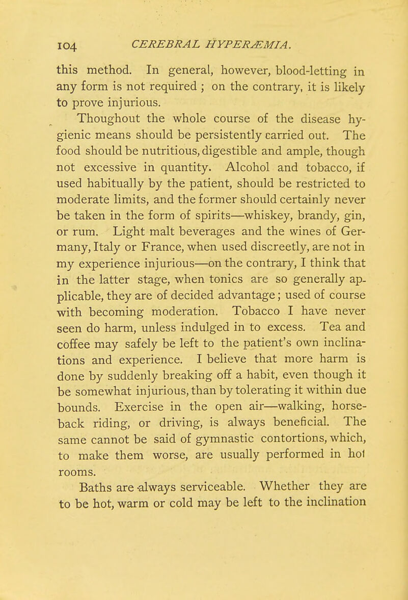 this method. In general, however, blood-letting in any form is not required ; on the contrary, it is likely to prove injurious. Thoughout the whole course of the disease hy- gienic means should be persistently carried out. The food should be nutritious, digestible and ample, though not excessive in quantity. Alcohol and tobacco, if used habitually by the patient, should be restricted to moderate limits, and the former should certainly never be taken in the form of spirits—whiskey, brandy, gin, or rum. Light malt beverages and the wines of Ger- many, Italy or France, when used discreetly, are not in my experience injurious—on the contrary, I think that in the latter stage, when tonics are so generally ap- plicable, they are of decided advantage; used of course with becoming moderation. Tobacco I have never seen do harm, unless indulged in to excess. Tea and coffee may safely be left to the patient's own inclina- tions and experience. I believe that more harm is done by suddenly breaking off a habit, even though it be somewhat injurious, than by tolerating it within due bounds. Exercise in the open air—walking, horse- back riding, or driving, is always beneficial. The same cannot be said of gymnastic contortions, which, to make them worse, are usually performed in hoi rooms. Baths are -always serviceable. Whether they are to be hot, warm or cold may be left to the inclination