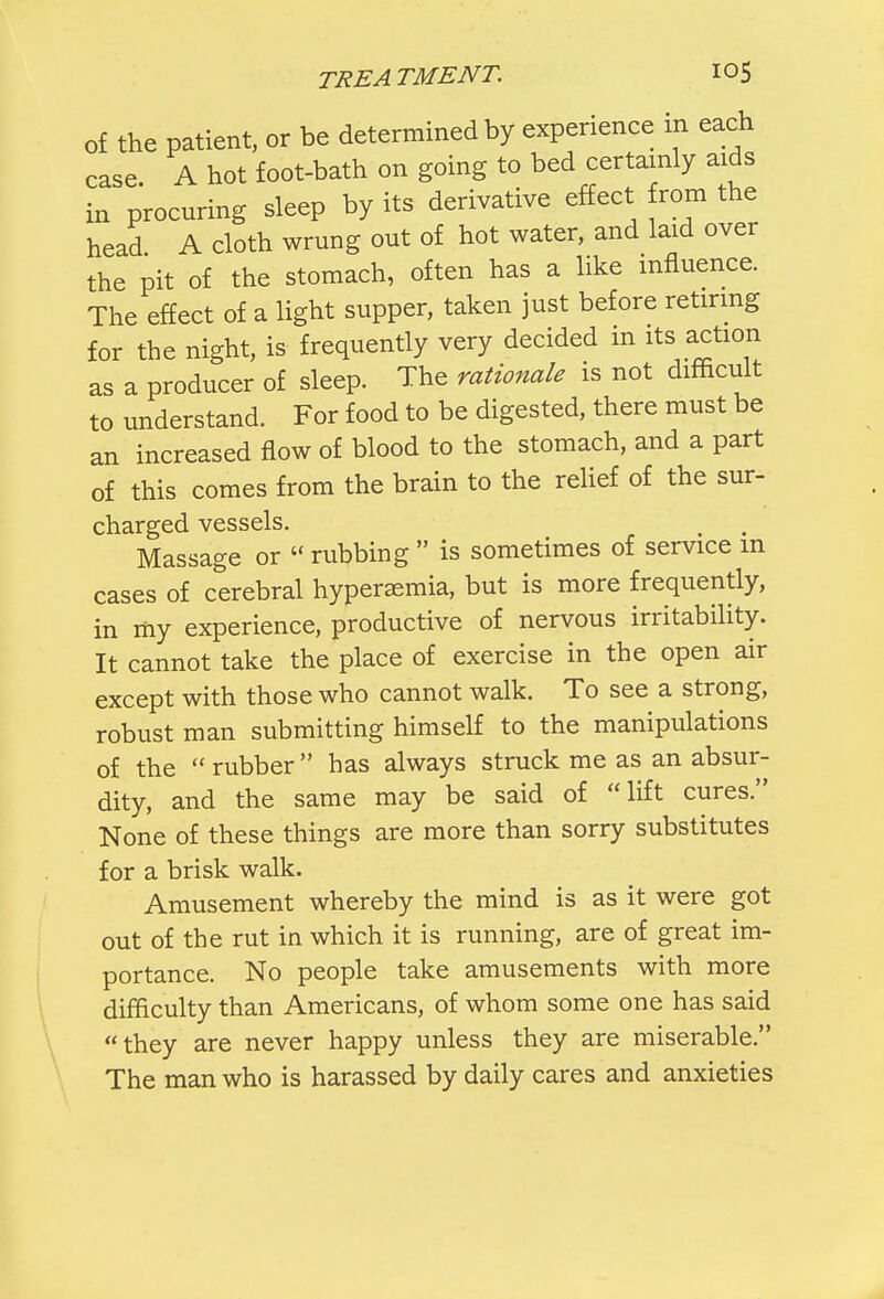 of the patient, or be determined by experience in each case A hot foot-bath on going to bed certainly aids in procuring sleep by its derivative effect from the head A cloth wrung out of hot water, and laid over the pit of the stomach, often has a like influence. The effect of a light supper, taken just before retiring for the night, is frequently very decided in its action as a producer of sleep. The rationale is not difficult to understand. For food to be digested, there must be an increased flow of blood to the stomach, and a part of this comes from the brain to the relief of the sur- charged vessels. Massage or « rubbing  is sometimes of service in cases of cerebral hyperemia, but is more frequently, in my experience, productive of nervous irritability. It cannot take the place of exercise in the open air except with those who cannot walk. To see a strong, robust man submitting himself to the manipulations of the rubber has always struck me as an absur- dity, and the same may be said of lift cures. None of these things are more than sorry substitutes for a brisk walk. Amusement whereby the mind is as it were got out of the rut in which it is running, are of great im- portance. No people take amusements with more difficulty than Americans, of whom some one has said they are never happy unless they are miserable. The man who is harassed by daily cares and anxieties