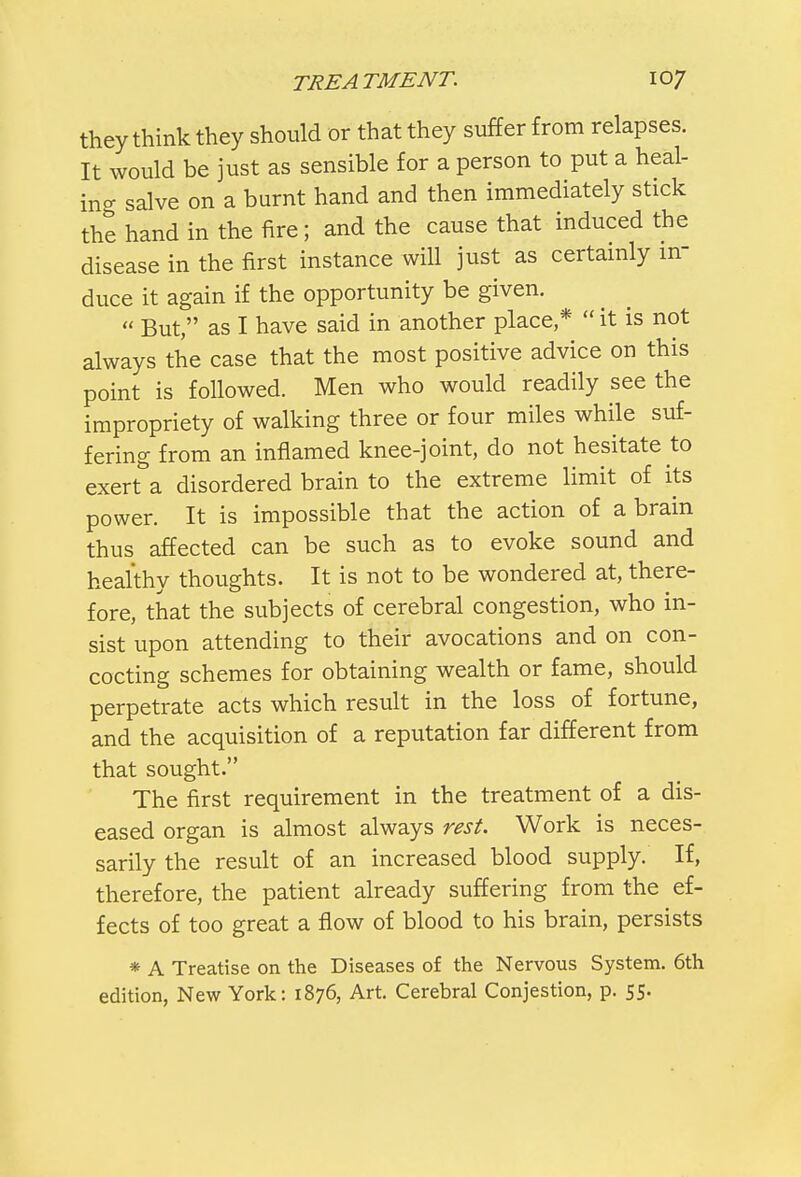 they think they should or that they suffer from relapses. It would be just as sensible for a person to put a heal- ing salve on a burnt hand and then immediately stick the hand in the fire; and the cause that induced the disease in the first instance will just as certainly in- duce it again if the opportunity be given.  But, as I have said in another place *  it is not always the case that the most positive advice on this point is followed. Men who would readily see the impropriety of walking three or four miles while suf- fering from an inflamed knee-joint, do not hesitate to exert a disordered brain to the extreme limit of its power. It is impossible that the action of a brain thus affected can be such as to evoke sound and healthy thoughts. It is not to be wondered at, there- fore, that the subjects of cerebral congestion, who in- sist upon attending to their avocations and on con- cocting schemes for obtaining wealth or fame, should perpetrate acts which result in the loss of fortune, and the acquisition of a reputation far different from that sought. The first requirement in the treatment of a dis- eased organ is almost always rest. Work is neces- sarily the result of an increased blood supply. If, therefore, the patient already suffering from the ef- fects of too great a flow of blood to his brain, persists * A Treatise on the Diseases of the Nervous System. 6th edition, New York: 1876, Art. Cerebral Conjestion, p. 55.