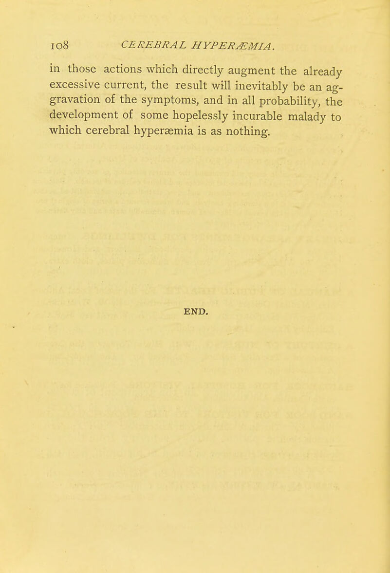 in those actions which directly augment the already- excessive current, the result will inevitably be an ag- gravation of the symptoms, and in all probability, the development of some hopelessly incurable malady to which cerebral hyperemia is as nothing. END.