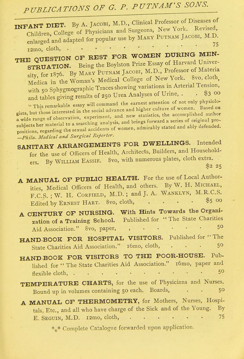 PUBLICATIONS OF G. P. P INFANT DIET. By A. Jacobi, M.D., Clinical Professor of Diseases of ChMren College of Physicians and Surgeons, New York. Revised, Sarged and adlpted for popular use by Mary Putnam Jacob, M.D. i2mo, cloth, . THE QUESTION OF REST FOR WOMEN DURING MEN- STRUATION. Being the Boylston Prize Essay of Harvard Umver- 1for 1876. By Mary Putnam Jacobi, M.D., Professor of Matena 2ed£i! the Woman's Medical College of New York, vo, cloth with 5o Sphygmographic Traces showing variations m Artenal Tension and tables giving results of 250 Urea Analyses of Urine, . • 13 00 « This remarkable essay will command the earnest attention of not only physiolo- • > w thoseinterested in the social advance and higher culture of women Based on —Phila. Medical and Surgical Reporter. SANITARY ARRANGEMENTS FOR DWELLINGS. Intended for the use of Officers of Health, Architects, Builders, and Household- ers Bv William Eassie. 8vo, with numerous plates, cloth extra. 3 $2 25 A MANUAL OF PUBLIC HEALTH. For the use of Local Author- ities Medical Officers of Health, and others. By W. H. Michael, F.C.S. ;W. H. Corfield, M.D. ; and J. A. Wanklyn, M.R.C.S. Edited by Ernest Hart. 8vo, cloth, , . . • $5 °o A CENTURY OF NURSING. With Hints Towards the Organi- zation of a Training School. Published for  The State Charities Aid Association. 8vo, paper, , 5° HAND-BOOK FOR HOSPITAL VISITORS. Published for  The State Charities Aid Association. i6mo, cloth, ... 5° HAND-BOOK FOR VISITORS TO THE POOR-HOUSE. Pub- lished for  The State Charities Aid Association. i6mo, paper and flexible cloth, - 5° TEMPERATURE CHARTS, for the use of Physicians and Nurses. Bound up in volumes containing 50 each. Boards, . . 50 A MANUAL OF THERMOMETRY, for Mothers, Nurses, Hospi- tals, Etc., and all who have charge of the Sick and of the Young. By E. Seguin, M.D. i2mo, cloth, 75 Complete Catalogue forwarded upon application.