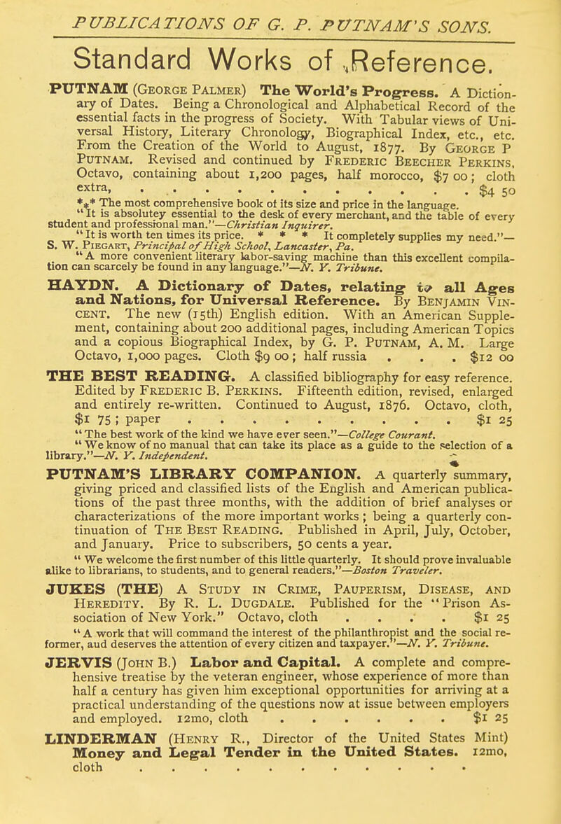 PUBLICATIONS OF G. P. PUTNAM'S SONS. Standard Works of „Reference. PUTNAM (George Palmer) The World's Progress. A Diction- ary of Dates. Being a Chronological and Alphabetical Record of the essential facts in the progress of Society. With Tabular views of Uni- versal History, Literary Chronology, Biographical Index, etc., etc. From the Creation of the World to August, 1877. By George P Putnam. Revised and continued by Frederic Beecher Perkins. Octavo, containing about 1,200 pages, half morocco, $700; cloth extra, $4 50 *** The most comprehensive book ot its size and price in the language.  It is absolutey essential to the desk of every merchant, and the table of every Student and professional man.—Christian Inquirer.  It is worth ten times its price. * * * It completely supplies my need.— S. W. Piegart, Principal of High School, Lancaster, Pa.  A more convenient literary labor-saving machine than this excellent compila- tion can scarcely be found in any language.—JV. Y. Tribune. HAYDN. A Dictionary of Dates, relating all Ages and Nations, for Universal Reference. By Benjamin Vin- cent. The new (15th) English edition. With an American Supple- ment, containing about 200 additional pages, including American Topics and a copious Biographical Index, by G. P. Putnam, A. M. Large Octavo, 1,000 pages. Cloth $9 00; half russia . . . $1200 THE BEST READING. A classified bibliography for easy reference. Edited by Frederic B. Perkins. Fifteenth edition, revised, enlarged and entirely re-written. Continued to August, 1876. Octavo, cloth, $1 75 ; paper $1 25  The best work of the kind we have ever seen.—College Courant.  We know of no manual that can take its place as a guide to the selection of a library.—N. Y. Independent. PUTNAM'S LIBRARY COMPANION. A quarterly Nummary, giving priced and classified lists of the English and American publica- tions of the past three months, with the addition of brief analyses or characterizations of the more important works ; being a quarterly con- tinuation of The Best Reading. Published in April, July, October, and January. Price to subscribers, 50 cents a year.  We welcome the first number of this little quarterly. It should prove invaluable alike to librarians, to students, and to general readers.—Boston Traveler. JUKES (THE) A Study in Crime, Pauperism, Disease, and Heredity. By R. L. Dugdale. Published for the  Prison As- sociation of New York. Octavo, cloth . . . $1 25  A work that will command the interest of the philanthropist and the social re- former, aud deserves the attention of every citizen and taxpayer.—N. Y. Tribune. JERVIS (John B.) Labor and Capital. A complete and compre- hensive treatise by the veteran engineer, whose experience of more than half a century has given him exceptional opportunities for arriving at a practical understanding of the questions now at issue between employers and employed. i2mo, cloth $1 25 LINDERMAN (Henry R., Director of the United States Mint) Money and Legal Tender in the United States. i2mo, cloth