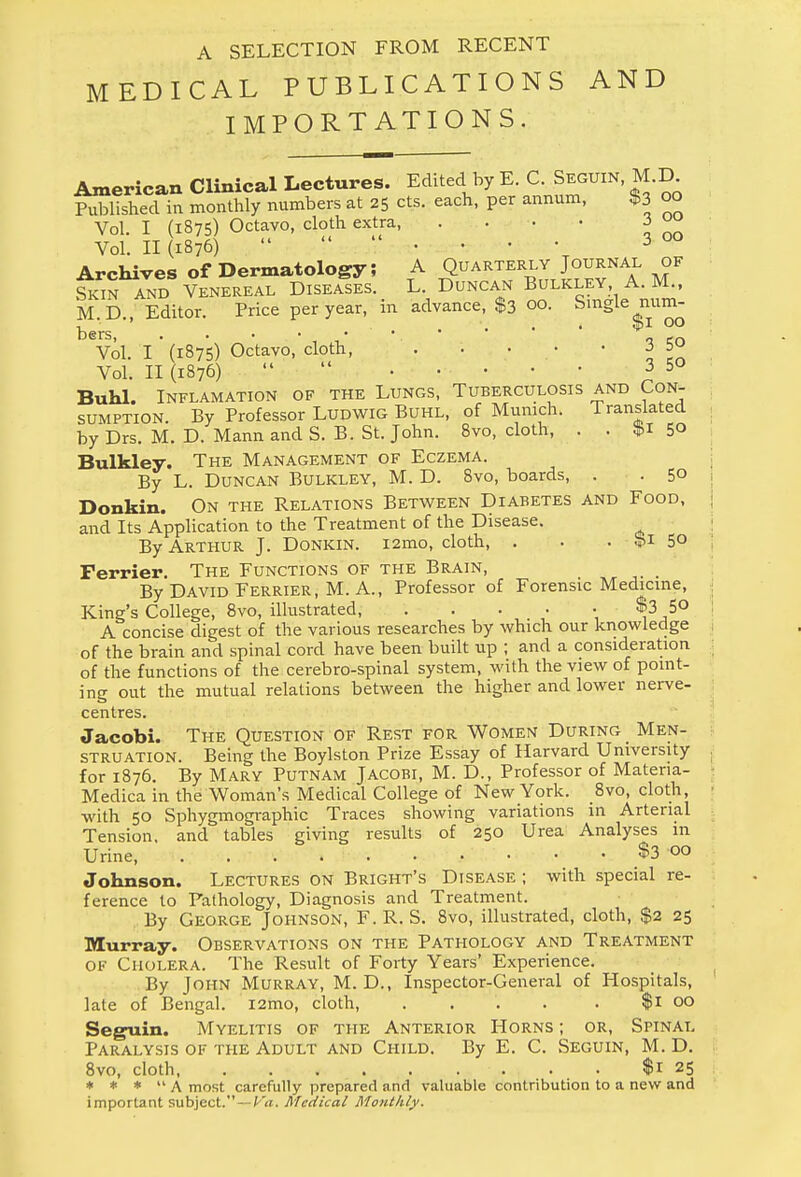 A SELECTION FROM RECENT MEDICAL PUBLICATIONS AND IMPORTATIONS. American Clinical Lectures. Edited by E. C. Seguin, M.D. Published in monthly numbers at 25 cts. each, per annum, $3 oo Vol. I (1875) Octavo, cloth extra ™ Vol. II (1876)  3 00 Archives of Dermatology; A Quarterly Journal of s£n AND VENEREAL DISEASES. L. DUNCAN BULKLEY A. M., M.D., Editor. Price per year, in advance, $3 00. Single num- bers, ...•••.* o en Vol. I (1875) Octavo, cloth, . • • • •  Vol. 11(1876)  ........ 3 50 Buhl. INFLAMATION OF THE LUNGS, TUBERCULOSIS AND CON- SUMPTION. By Professor Ludwig Buhl, of Munich. Translated by Drs. M. D. Mann and S. B. St. John. 8vo, cloth, . . $1 50 Bulkley. The Management of Eczema. By L. Duncan Bulkley, M. D. 8vo, boards, . . 50 Donkin. On the Relations Between Diabetes and Food, and Its Application to the Treatment of the Disease. By Arthur J. Donkin. i2mo, cloth, . . . $1 5° Ferrier. The Functions of the Brain, By David Ferrier, M. A., Professor of Forensic Medicine, King's College, 8vo, illustrated, ..... W 50 A concise digest of the various researches by which our knowledge of the brain and spinal cord have been built up ; and a consideration of the functions of the cerebro-spinal system, with the view of point- ing out the mutual relations between the higher and lower nerve- centres. Jacobi. The Question of Rest for Women During Men- struation. Being the Boylston Prize Essay of Harvard University for 1876. By Mary Putnam Jacobi, M. D., Professor of Matena- Medica in the Woman's Medical College of New York. 8vo, cloth, with 50 Sphygmographic Traces showing variations in Arterial Tension, and tables giving results of 250 Urea Analyses in Urine, $3 00 Johnson. Lectures on Bright's Disease ; with special re- ference to Pathology, Diagnosis and Treatment. By George Johnson, F.R. S. 8vo, illustrated, cloth, $2 25 Murray. Observations on the Pathology and Treatment of Cholera. The Result of Forty Years' Experience. By John Murray, M. D., Inspector-General of Hospitals, late of Bengal. i2mo, cloth, .... . $1 00 Seguin. Myelitis of the Anterior Horns ; or, Spinal Paralysis of the Adult and Child. By E. C. Seguin, M. D. 8vo, cloth ... $1 25 * * *  A most carefully prepared and valuable contribution to a new and important subject. — Va. Medical Monthly.