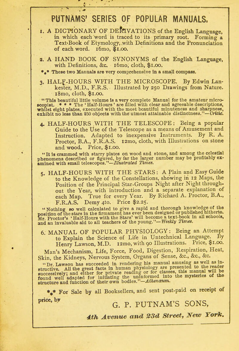 PUTNAMS' SERIES OF POPULAR MANUALS. i. A DICTIONARY OF DERIVATIONS of the English Language, in which each word is traced to its primary root. Forming a Text'Book of Etymology, .with Definitions and the Pronunciation of each word. i6mo, $1.00. a. A HAND BOOK OF SYNONYMS of the English Language, with Definitions, &c. i6mo, cloth, $1.00. •»* These two Manuals are very comprehensive in a email compass. 3. HALF-HOURS WITH THE MICROSCOPE. By Edwin Lan- kester, M.D., F.R.S. Illustrated by 250 Drawings from Nature. i8mo, cloth, $1.00. • This beautiful little volnme is a very complete Manual for the amateur micro- scopist. * * * The ' Half-Hours' are filled with clear and agreeable descriptions, whilst eight plates, executed with the most beautiful minuteness and sharpness, exhibit no less than 250 objects with the utmost attainable distinctness.— Critic. 4. HALF-HOURS WITH THE TELESCOPE: Being a popular Guide to the Use of the Telescope as a means of Amusement and Instruction. Adapted to inexpensive Instruments. By R. A. Proctor, B.A., F.R.A.S. l2mo, cloth, with Illustrations on stone and wood. Price, $1.00. It is crammed with starry plates on wood and stone, and among the celestial phenomena described or figured, by far the larger number may be profitably ex- amined with small telescopes.—Illustrated Timet. 5. HALF-HOURS WITH THE STARS : A Plain and Easy Guide to the Knowledge of the Constellations, showing in 12 Maps, the Position of the Principal Star-Groups Night after Night through- out the Year, with introduction and a separate explanation of each Map. True for every Year. By Richard A. Proctor, B.A., F.R.A.S. Demy 4to. Price $2.25.  Nothing so well calculated to give a rapid and thorough knowledge of the Sosition of the stars in the firmament has ever been designed or published hitherto. Ir Proctor's ' Half-Hours with the Stars' will become a text-book in all schools, and an invaluable aid to all teachers of the young.— Weekly Times. 6. MANUAL OF POPULAR PHYSIOLOGY: Being an Attempt to Explain the Science of Life in Untechnical Language. By Henry Lawson, M.D. l2mo, with 90 Illustrations. Price, $1.00. Man's Mechanism, Life, Force, Food, Digestion, Respiration, Heat, Skin, the Kidneys, Nervous System, Organs of Sense, &c, &c, &c. Dr Lawson has succeeded in rendering his manual amusing as well as in- structive. All the great facts in human physiology are presented to the reader successively; and either for private reading or for classes, this manual wiU be foundTell adapted for initiating the uninformed into the mysteries of the structure and function of their own bodies.—Athenamm. %* For Sale by all Booksellers, and sent post-paid on receipt of Priecby g p PUTNAM'S SONS, dth Avenue and 23d Street, New York.