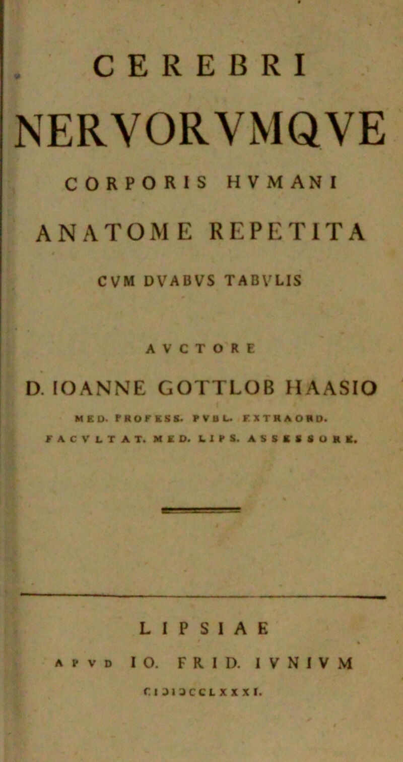 CEREBRI NERYORVMQVE CORPORIS HVMANI ANATOME REPETITA CVM DVABVS TABVLIS A V C T O R E D. lOANNE GOTTLOB HAASIO MED. PROFESS. PVBL. FXTRAORD. FACVLTAT. MED. LIPS. ASSESSORS. L I P S 1 A E apvd 10. FRID. IVNIVM r. IJI3CCLXXXI.