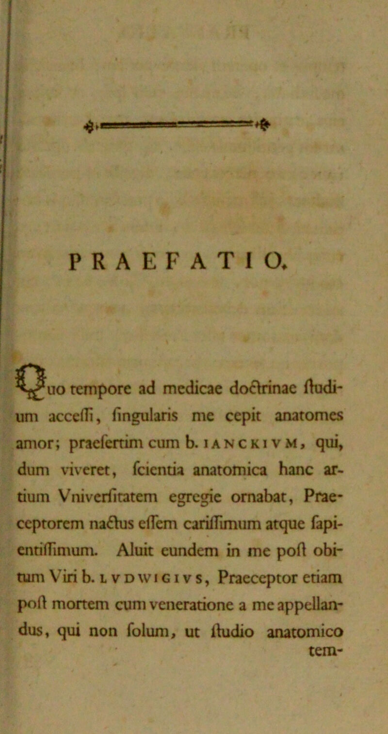 PRAEFATIO. rcmporc ad mcdicae do£\rinae (kidi- urn accedi, fingularis me cepit anatomes amor; praefcrrim cum b. i a n c k i v m , qui, dum vivcret, fcicntia anatomica hanc ar- tium Vnivcriiratem egrcgic ornabar, Prae- ccprorcm nadhis eflem carifTimum atque fapi- cnriflimum. Aluit eundem in me pod obi- tum Viri b. L V D w IGIV s, Praeceptor etiam pod mortem cum veneradone a me appellan- dus, qui non folum, ut Ikidio anatomico tem-