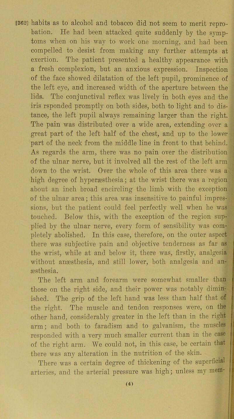 [362] habits as to alcohol and tobacco did not seem to merit repro- bation. He had been attacked quite suddenly by the symp- toms when on his way to work one morning, and had been compelled to desist from making any further attempts at exertion. The patient presented a healthy appearance with a fresh complexion, but an anxious expression. Inspection of the face showed dilatation of the left pupil, prominence of the left eye, and increased width of the aperture between the lids. The conjunctival reflex was lively in both eyes and the iris rsponded promptly on both sides, both to light and to dis- tance, the left pupil always remaining larger than the right. The pain was distributed over a wide area, extending over a great part of the left half of the chest, and up to the lower part of the neck from the middle line in front to that behind. As regards the arm, there was no pain over the distribution of the ulnar nerve, but it involved all the rest of the left arm down to the wrist. Over the whole of this area there was a high degree of hyperaesthesia; at the wrist there was a region about an inch broad encircling the limb with the exception of the ulnar area; this area was insensitive to painful impres- sions, but the patient could feel perfectly well when he was touched. Below this, with the exception of the region sup- plied by the ulnar nerve, every form of sensibility was com- pletely abolished. In this case, therefore, on the outer aspect there was subjective pain and objective tenderness as far as the wrist, while at and below it, there was, firstly, analgesia without anesthesia, and still lower, both analgesia and an- esthesia. The left arm and forearm were somewhat smaller than those on the right side, and their power was notably dimin- ished. The grip of the left hand was less than half that of the right. The muscle and tendon responses were, on the other hand, considerably greater in the left than in the right arm; and both to faradism and to galvanism, the muscles responded with a very much smaller current than in the case of the right arm. We could not, in this case, be certain that there was any alteration in the nutrition of the skin. There was a certain degree of thickening of the superficial arteries, and the arterial pressure was high; unless m.y mera-