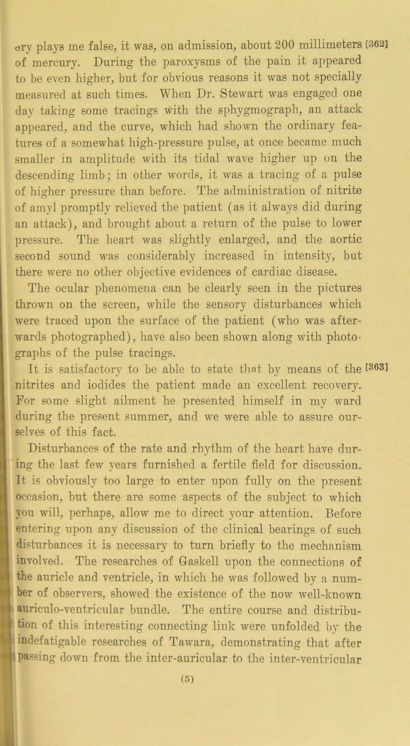 ory plays me false, it was, on admission, about 200 millimeters [362] of mercury. During the paroxysms of the pain it appeared to be even higher, but for obvious reasons it was not specially measured at such times. When Dr. Stewart was engaged one day taking some tracings with the sphygmograph, an attack appeared, and the curve, which had shown the ordinary fea- tures of a somewhat high-pressure pulse, at once became much smaller in amplitude with its tidal wave higher up on the descending limb; in other words, it was a tracing of a pulse of higher pressure than before. The administration of nitrite of amyl promptly relieved the patient (as it always did during an attack), and brought about a return of the pulse to lower pressure. The heart was slightly enlarged, and the aortic second sound was considerably increased in intensity, but there were no other objective evidences of cardiac disease. The ocular phenomena can be clearly seen in the pictures thrown on the screen, while the sensory disturbances which were traced upon the surface of the patient (who was after- wards photographed), have also been shown along with photo- graphs of the pulse tracings. It is satisfactory to be able to state that by means of the 1363] nitrites and iodides the patient made an excellent recovery. For some slight ailment he presented himself in my ward during the present summer, and we were able to assure our- selves of this fact. Disturbances of the rate and rhythm of the heart have dur- I 'ing the last few years furnished a fertile field for discussion. It is obviously too large to enter upon fully on the present occasion, but there are some aspects of the subject to which you will, perhaps, allow me to direct your attention. Before entering upon any discussion of the clinical bearings of such disturbances it is necessary to turn briefiy to the mechanism involved. The researches of Gaskell upon the connections of the auricle and ventricle, in which he was followed by a num- ber of observers, showed the existence of the now well-known auriculo-ventricular bundle. The entire course and distribu- tion of this interesting connecting link were unfolded by the jnndefatigable researches of Tawara, demonstrating that after (passing down from the inter-auricular to the inter-ventricular