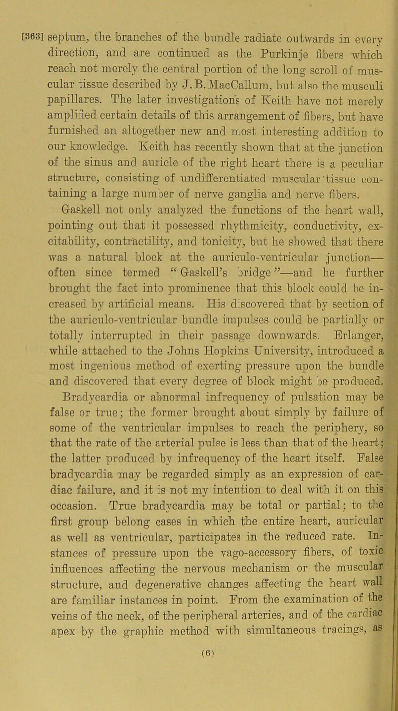 [363] septum, the branches of the bundle radiate outwards in every direction, and are continued as the Purkinje fibers which reach not merely the central portion of the long scroll of mus- cular tissue described by J.B.MacCalkm, but also the musculi papillares. The later investigations of Keith have not merely amplified certain details of this arrangement of fibers, but have furnished an altogether new and most interesting addition to our Icnowledge. Keith has recently shown that at the junction of the sinus and auricle of the right heart there is a peculiar structure, consisting of undifferentiated muscular'tissue con- taining a large number of nerve ganglia and nerve fibers. Gaskell not only analyzed the functions of the heart wall, pointing out that it possessed rhythmicity, conductivity, ex- citability, contractility, and tonicity, but he showed that there was a natural block at the auriculo-ventricular junction— often since termed Gaskell’s bridge ”—and he further brought the fact into pi*ominence that this block could be in- creased by artificial means. His discovered that by section of the auriculo-ventricular bundle impulses could be partially or totally inteiTupted in their passage downwards. Erlanger, while attached to the Johns Hopkins University, introduced a most ingenious method of exerting pressure upon the bundle and discovered that every degree of block might be produced. Bradycardia or abnormal infrequency of pulsation may be false or true; the former brought about simply by failure of some of the ventricular impulses to reach the periphery, so that the rate of the arterial pulse is less than that of the heart; the latter produced by infrequency of the heart itself. False bradycardia may be regarded simply as an expression of car- diac failure, and it is not my intention to deal with it on this occasion. True bradycardia may be total or partial; to the first group belong cases in which the entire heart, auricular as well as ventricular, participates in the reduced rate. In- stances of pressiire upon the vago-accessory fibers, of toxic infiuences affecting the nervous mechanism or the muscular structure, and degenerative changes affecting the heart wall are familiar instances in point. From the examination of the veins of the neck, of the peripheral arteries, and of the cardiac apex by the graphic method with simultaneous tracings, as