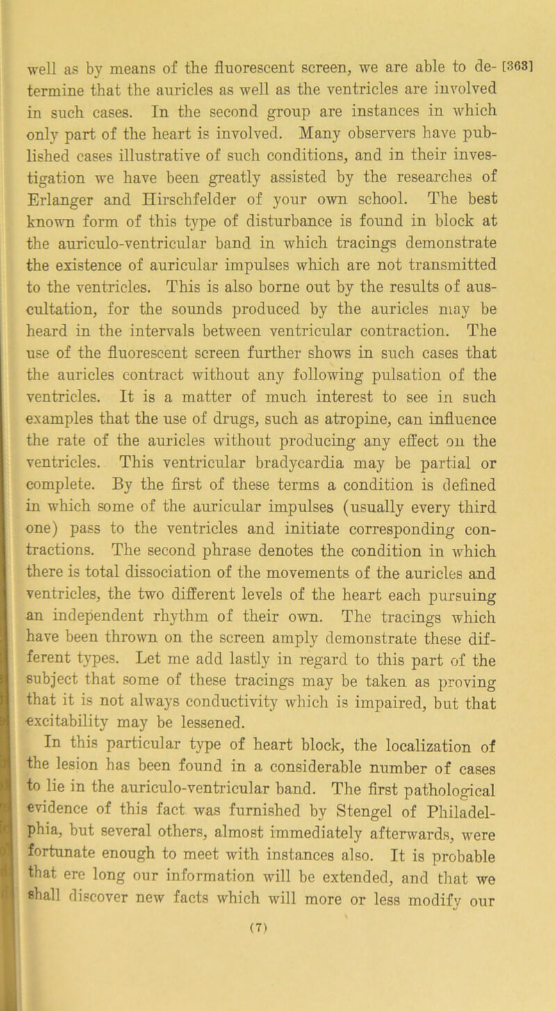 well as by means of the fluorescent screen, we are able to de- [3631 termine that the auricles as well as the ventricles are involved in such cases. In the second group are instances in which only part of the heart is involved. Many observers have pub- lished cases illustrative of such conditions, and in their inves- tigation we have been greatly assisted by the researches of Erlanger and Hirschfelder of your own school. The best known form of this type of disturbance is found in block at the auriculo-ventricular band in which tracings demonstrate the existence of auricular impulses which are not transmitted to the ventricles. This is also borne out by the results of aus- cultation, for the sounds produced by the auricles may be heard in the intervals between ventricular contraction. The use of the fluorescent screen further shows in such cases that the auricles contract without any following pulsation of the ventricles. It is a matter of much interest to see in such examples that the use of drugs, such as atropine, can influence the rate of the auricles without producing any effect on the ventricles. This ventricular bradycardia may be partial or complete. By the first of these terms a condition is defined in w'hich some of the auricular impulses (usually every third one) pass to the ventricles and initiate corresponding con- tractions. The second phrase denotes the condition in w^hich there is total dissociation of the movements of the auricles and ventricles, the two different levels of the heart each pursuing an independent rhythm of their own. The tracings which have been thrown on the screen amply demonstrate these dif- ferent types. Let me add lastly in regard to this part of the subject that some of these tracings may be taken as proving that it is not always conductivity which is impaired, but that excitability may be lessened. In this particular type of heart block, the localization of the lesion has been found in a considerable number of cases to lie in the auriculo-ventricular band. The first pathological evidence of this fact was furnished by Stengel of Philadel- phia, but several others, almost immediately afterwards, were fortunate enough to meet with instances also. It is probable that ere long our information will be extended, and that we shall discover new facts which will more or less modify our