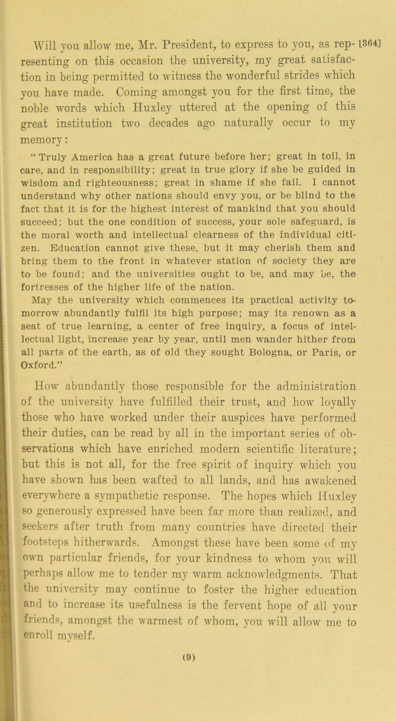 Will you allow me, Mr. President, to express to you, as rep- 1364] resenting on this occasion the university, my great satisfac- tion in being permitted to witness the wonderful strides which you have made. Coming amongst you for the first time, the noble words which Huxley uttered at the opening of this great institution two decades ago naturally occur to my memory: “Truly America has a great future before her; great in toil, in care, and in responsibility; great in true glory if she he guided in wisdom and righteousness; great in shame if she fail. I cannot understand why other nations should envy you, or be blind to the fact that it is for the highest interest of mankind that you should succeed; but the one condition of success, your sole safeguard, is the moral worth and intellectual clearness of the individual citi- zen. Education cannot give these, but it may cherish them and bring them to the front in whatever station of society they are to be found; and the universities ought to he, and may he, the fortresses of the higher life of the nation. May the university which commences its practical activity to- morrow abundantly fulfil its high purpose; may its renown as a seat of true learning, a center of free inquiry, a focus of intel- lectual light, increase year by year, until men wander hither from all parts of the earth, as of old they sought Bologna, or Paris, or Oxford.” How abundantly those responsible for the administration of the university have fulfilled their trust, and how loyally those who have worked under their auspices have performed their duties, can be read by all in the important series of ob- servations which have enriched modern scientific literature; but this is not all, for the free spirit of inquiry which you have shown has been wafted to all lands, and has awakened everywhere a sympathetic response. The hopes which Huxley so generously expressed have been far more than realized, and seekers after truth from many countries have directed their footsteps hitherwards. Amongst these have been some of my own particular friends, for your kindness to whom you will perhaps allow me to tender my warm acknowledgments. That the university may continue to foster the higher education and to increase its usefulness is the fervent hope of all your friends, amongst the warmest of whom, you will allow me to enroll myself.