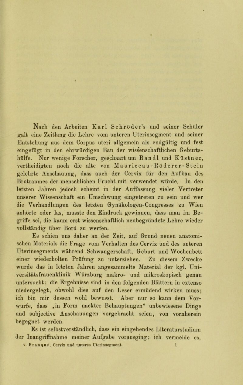 Nach den Arbeiten Karl Schröder’s und seiner Schüler galt eine Zeitlang die Lehre vom unteren Uterinsegment und seiner Entstehung aus dem Corpus uteri allgemein als endgültig und fest eingefügt in den ehrwürdigen Bau der wissenschaftlichen Geburts- hülfe. Nur wenige Forscher, geschaart um Bandl und Küstner, vertheidigten noch die alte von Mauriceau-Röderer-Stein gelehrte Anschauung, dass auch der Cervix für den Aufbau des Brutraumes der menschlichen Frucht mit verwendet würde. In den letzten Jahren jedoch scheint in der Auffassung vieler Vertreter unserer Wissenschaft ein Umschwung eingetreten zu sein und wer die Verhandlungen des letzten Gynäkologen-Congresses zu Wien anhörte oder las, musste den Eindruck gewinnen, dass man im Be- griffe sei, die kaum erst wissenschaftlich neubegründete Lehre wieder vollständig über Bord zu werfen. Es schien uns daher an der Zeit, auf Grund neuen anatomi- schen Materials die Frage vom Verhalten des Cervix und des unteren Uterinsegments während Schwangerschaft, Geburt und Wochenbett einer wiederholten Prüfung zu unterziehen. Zu diesem Zwecke wurde das in letzten Jahren angesammelte Material der kgl. Uni- versitätsfrauenklinik Würzburg makro- und mikroskopisch genau untersucht; die Ergebnisse sind in den folgenden Blättern in extenso niedergelegt, obwohl dies auf den Leser ermüdend wirken muss; ich bin mir dessen wohl bewusst. Aber nur so kann dem Vor- wurfe, dass „in Form nackter Behauptungen“ unbewiesene Dinge und subjective Anschauungen vorgebracht seien, von vornherein begegnet werden. Es ist selbstverständlich, dass ein eingehendes Literaturstudium der Inangriffnahme meiner Aufgabe vorausging; ich vermeide es,