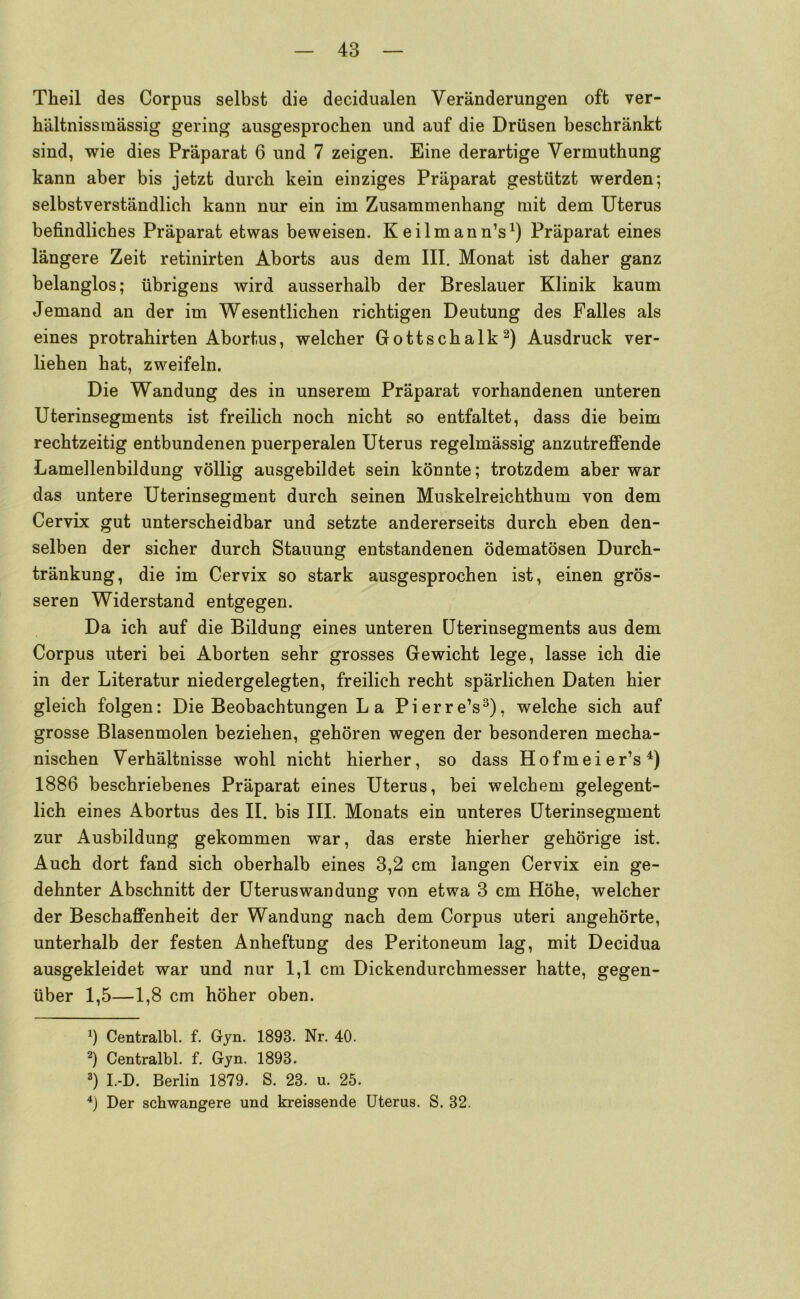 Theil des Corpus selbst die decidualen Veränderungen oft ver- hältnissmassig gering ausgesprochen und auf die Drüsen beschränkt sind, wie dies Präparat 6 und 7 zeigen. Eine derartige Vermuthung kann aber bis jetzt durch kein einziges Präparat gestützt werden; selbstverständlich kann nur ein im Zusammenhang mit dem Uterus befindliches Präparat etwas beweisen. Keilmann’s^) Präparat eines längere Zeit retinirten Aborts aus dem III. Monat ist daher ganz belanglos; übrigens wird ausserhalb der Breslauer Klinik kaum Jemand an der im Wesentlichen richtigen Deutung des Falles als eines protrahirten Abortus, welcher Gottschalk Ausdruck ver- liehen hat, zweifeln. Die Wandung des in unserem Präparat vorhandenen unteren Uterinsegments ist freilich noch nicht so entfaltet, dass die beim rechtzeitig entbundenen puerperalen Uterus regelmässig anzutreffende Lamellenbildung völlig ausgebildet sein könnte; trotzdem aber war das untere Uterinsegment durch seinen Muskelreichthum von dem Cervix gut unterscheidbar und setzte andererseits durch eben den- selben der sicher durch Stauung entstandenen ödematösen Durch- tränkung, die im Cervix so stark ausgesprochen ist, einen grös- seren Widerstand entgegen. Da ich auf die Bildung eines unteren Uterinsegments aus dem Corpus uteri bei Aborten sehr grosses Gewicht lege, lasse ich die in der Literatur niedergelegten, freilich recht spärlichen Daten hier gleich folgen: Die Beobachtungen L a Pierre’s^), welche sich auf grosse Blasenmolen beziehen, gehören wegen der besonderen mecha- nischen Verhältnisse wohl nicht hierher, so dass Hofmeier’s^) 1886 beschriebenes Präparat eines Uterus, bei welchem gelegent- lich eines Abortus des II. bis III. Monats ein unteres Uterinsegment zur Ausbildung gekommen war, das erste hierher gehörige ist. Auch dort fand sich oberhalb eines 3,2 cm langen Cervix ein ge- dehnter Abschnitt der Uteruswan düng von etwa 3 cm Höhe, welcher der Beschaffenheit der Wandung nach dem Corpus uteri angehörte, unterhalb der festen Anheftung des Peritoneum lag, mit Decidua ausgekleidet war und nur 1,1 cm Dickendurchmesser hatte, gegen- über 1,5—1,8 cm höher oben. 1) Centralbl. f. Gyn. 1893. Nr. 40. 2) Centralbl. f. Gyn. 1893. 2) I.-D. Berlin 1879. S. 23. u. 25. *) Der schwangere und kreissende Uterus. S. 32.