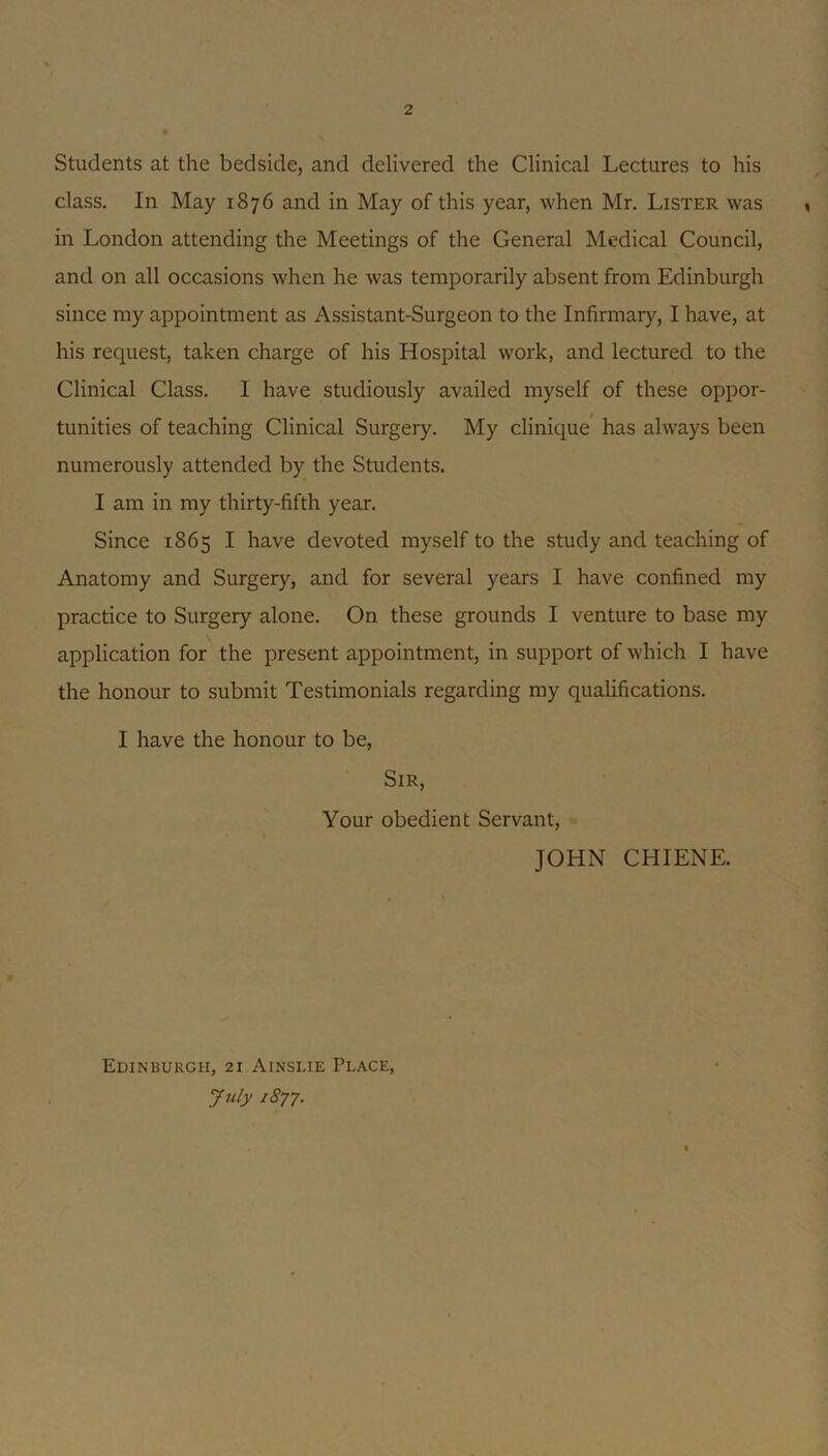 Students at the bedside, and delivered the Clinical Lectures to his class. In May 1876 and in May of this year, when Mr. Lister was in London attending the Meetings of the General Medical Council, and on all occasions when he was temporarily absent from Edinburgh since my appointment as Assistant-Surgeon to the Infirmary, I have, at his request, taken charge of his Hospital work, and lectured to the Clinical Class. I have studiously availed myself of these oppor- tunities of teaching Clinical Surgery. My clinique’ has always been numerously attended by the Students. I am in my thirty-fifth year. Since 1865 I have devoted myself to the study and teaching of Anatomy and Surgery, and for several years I have confined my practice to Surgery alone. On these grounds I venture to base my application for the present appointment, in support of which I have the honour to submit Testimonials regarding my qualifications. I have the honour to be. Sir, Your obedient Servant, JOHN CHIENE. Edinburgh, 21 Ainslie Place, July 1877.