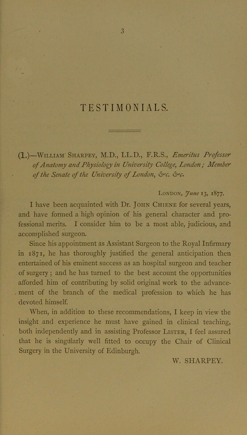 TESTIMONIALS. (1,)—William Sharpey, M.D., LL.D., F.R.S., Emei’itus Professor of A7iatoniy and Physiology in University College, London; Member of the Seriate of the University of London, &=c. &=c. London, June 13, 1877. I have been acquainted wth Dr. John Chiene for several years, and have formed a high opinion of his general character and pro- fessional merits. I consider him to be a most able, judicious, and accomplished surgeon. Since his appointment as Assistant Surgeon to the Royal Infirmary in 1871, he has thoroughly justified the general anticipation then entertained of his eminent success as an hospital surgeon and teacher of surgery 3 and he has turned to the best account the opportunities afforded him of contributing by solid original work to the advance- . ment of the branch of the medical profession to which he has devoted himself. When, in addition to these recommendations, I keep in view the insight and experience he must have gained in clinical teaching, both independently and in assisting Professor Lister, I feel assured that he is singularly well fitted to occupy the Chair of Clinical Surgery in the University of Edinburgh. W. SHARPEY.