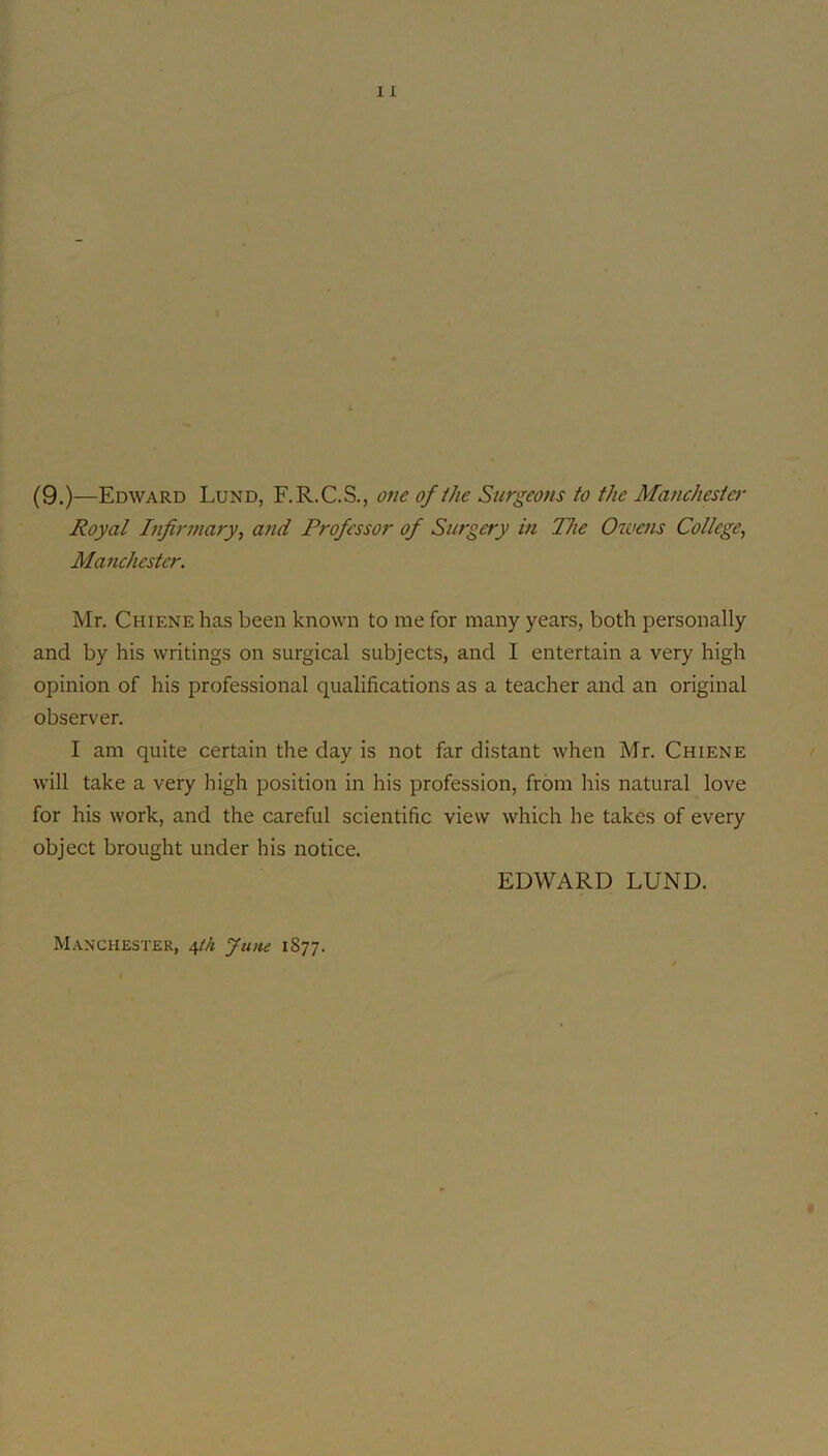 (9.)—Edward Lund, F.R.C.S., one of ihe Surgeons to the Manchester Royal Infirmary, a?id Professor of Surgery in The Owms College, Manchester. Mr. Chiene has been known to me for many years, both personally and by his writings on surgical subjects, and I entertain a very high opinion of his professional qualifications as a teacher and an original observer. I am quite certain the day is not far distant when Mr. Chiene will take a very high position in his profession, from his natural love for his work, and the careful scientific view which he takes of every object brought under his notice. EDWARD LUND. Manchester, i,tk June 1877.