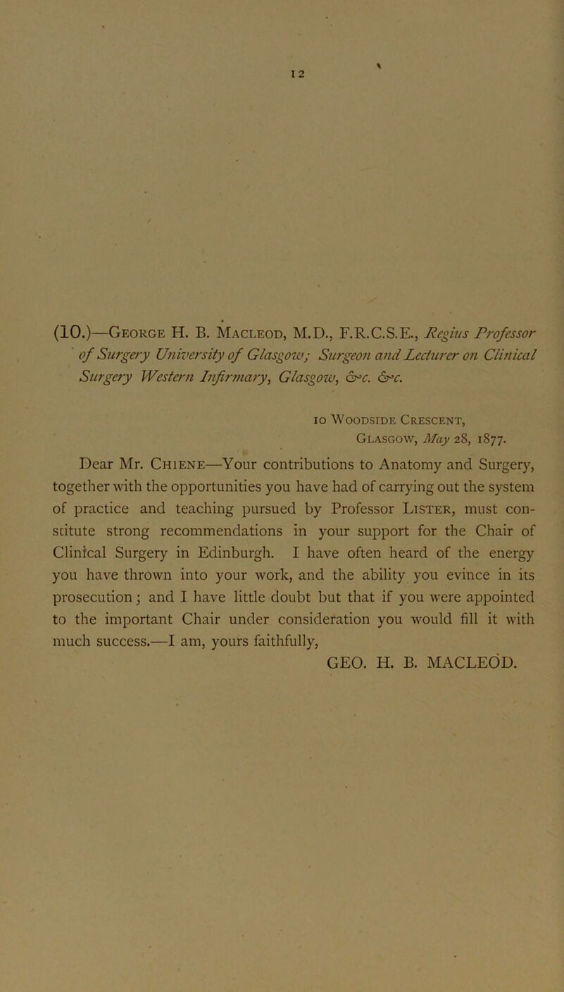 \ (10.)—George H. B. Macleod, M.D., F.R.C.S.E., Regius Professor of Surgery Univei'sity of Glasgow; Surgeon and Lecturer 07i Clhiical Surgery Western hifirniary^ Glasgow, cr^c. 6r>c. lo WooDsiDE Crescent, Glasgow, May 28, 1877. Dear Mr. Chiene—Your contributions to Anatomy and Surgery, together with the opportunities you have had of carrying out the system of practice and teaching pursued by Professor Lister, must con- stitute strong recommendations in your support for the Chair of Clinical Surgery in Edinburgh. I have often heard of the energy you have thrown into your work, and the ability you evince in its prosecution; and I have little doubt but that if you were appointed to the important Chair under consideration you would fill it with much success.—I am, yours faithfully. GEO. H. B. MACLEOD.