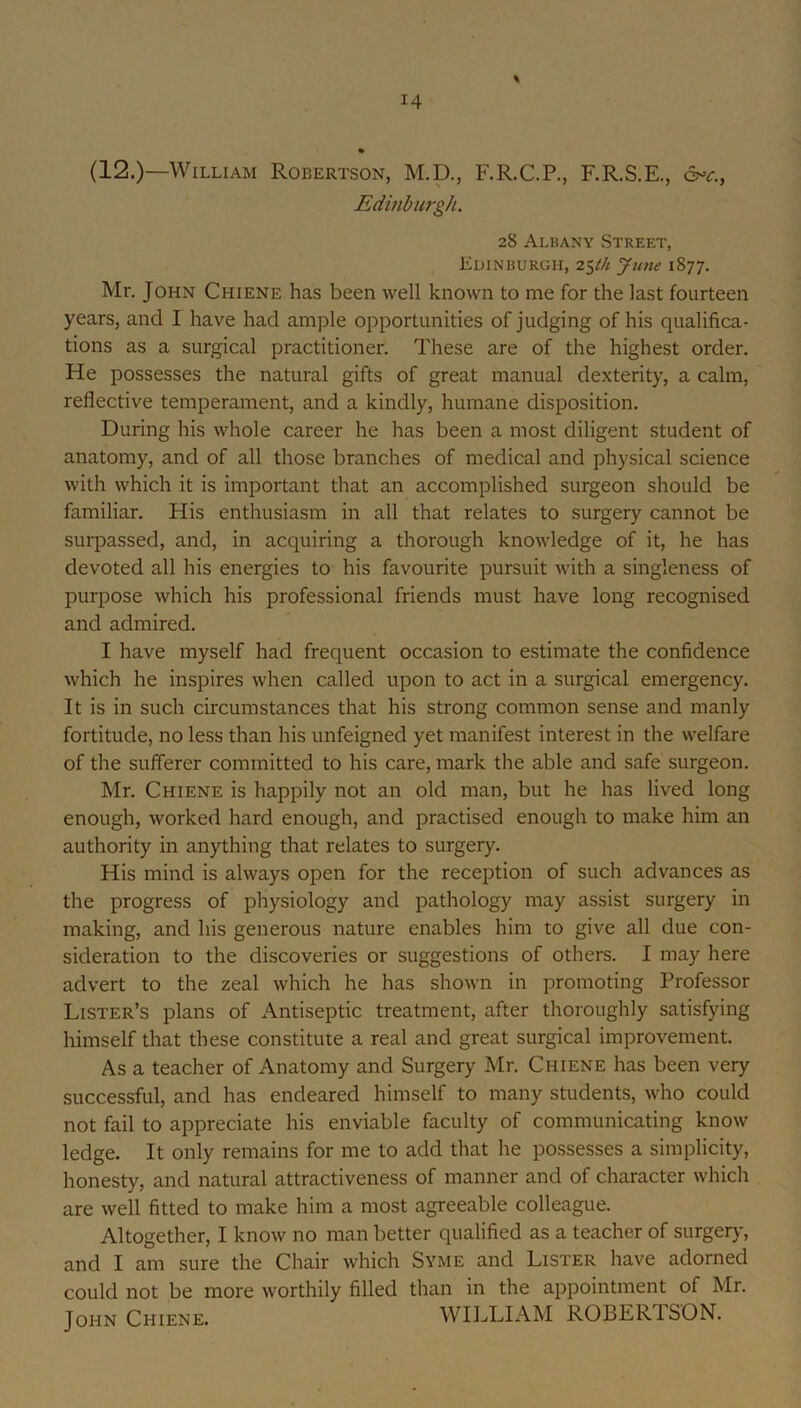 (12.)—William Robertson, M.D., F.R.C.P., F.R.S.E., c^c., Edinburgh. 28 Albany .Street, Edinburgh, 2^th June 1877. Mr. John Chiene has been well known to me for the last fourteen years, and I have had ample opportunities of judging of his qualifica- tions as a surgical practitioner. These are of the highest order. He possesses the natural gifts of great manual dexterity, a calm, reflective temperament, and a kindly, humane disposition. During his whole career he has been a most diligent student of anatomy, and of all those branches of medical and physical science with which it is important that an accomplished surgeon should be familiar. His enthusiasm in all that relates to surgery cannot be surpassed, and, in acquiring a thorough knowledge of it, he has devoted all his energies to his favourite pursuit with a singleness of purpose which his professional friends must have long recognised and admired. I have myself had frequent occasion to estimate the confidence which he inspires when called upon to act in a surgical emergency. It is in such circumstances that his strong common sense and manly fortitude, no less than his unfeigned yet manifest interest in the welfare of the sufferer committed to his care, mark the able and safe surgeon. Mr. Chiene is happily not an old man, but he has lived long enough, worked hard enough, and practised enough to make him an authority in anything that relates to surgery. His mind is always open for the reception of such advances as the progress of physiology and pathology may assist surgery in making, and his generous nature enables him to give all due con- sideration to the discoveries or suggestions of others. I may here advert to the zeal which he has shown in promoting Professor Lister’s plans of Antiseptic treatment, after thoroughly satisfying himself that these constitute a real and great surgical improvement. As a teacher of Anatomy and Surgery Mr. Chiene has been very successful, and has endeared himself to many students, who could not fail to appreciate his enviable faculty of communicating know ledge. It only remains for me to add that he possesses a simplicity, honesty, and natural attractiveness of manner and of character which are well fitted to make him a most agreeable colleague. Altogether, I know no man better qualified as a teacher of surgeiy, and I am sure the Chair which Syme and Lister have adorned could not be more worthily filled than in the appointment of Mr. John Chiene. WILLIAM ROBERTSON.