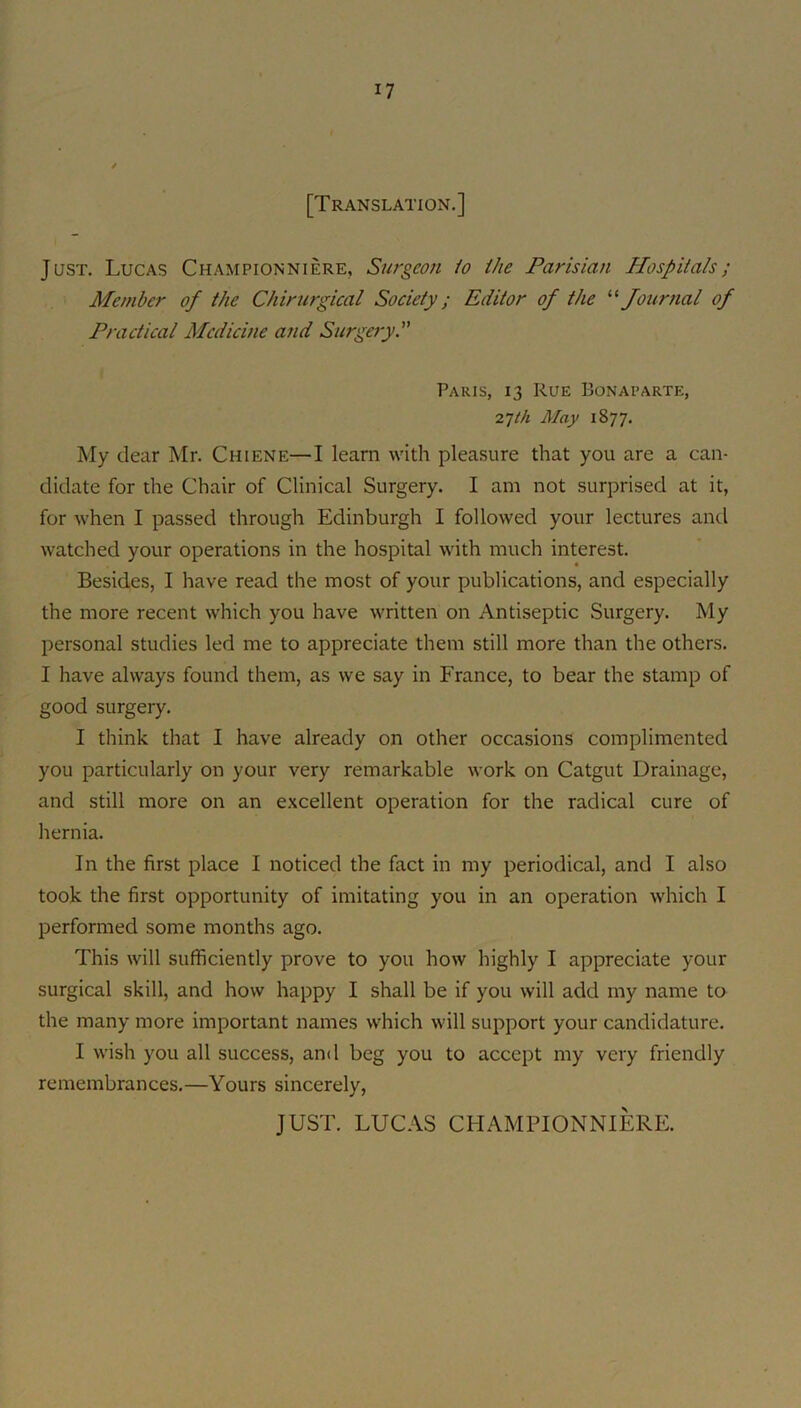 [Translation.] Just. Lucas Championniere, Surgeon /o ihe Parisian Hospitals; Member of the Chirurgical Society; Editor of the Journal of Practical Medicine and Surgery. Paris, 13 Rue Bonaparte, 27/A May 1877. My dear Mr. Chiene—I learn with pleasure that you are a can- didate for the Chair of Clinical Surgery. I am not surprised at it, for when I passed through Edinburgh I followed your lectures anti watched your operations in the hospital with much interest. Besides, I have read the most of your publications, and especially the more recent which you have written on Antiseptic Surgery. My personal studies led me to appreciate them still more than the others. I have always found them, as we say in France, to bear the stamp of good surgery. I think that I have already on other occasions complimented you particularly on your very remarkable work on Catgut Drainage, and still more on an excellent operation for the radical cure of hernia. In the first place I noticed the fact in my periodical, and I also took the first opportunity of imitating you in an operation which I performed some months ago. This will sufficiently prove to you how highly I appreciate your surgical skill, and how happy I shall be if you will add my name to the many more important names which will support your candidature. I wish you all success, and beg you to accept my very friendly remembrances.—Yours sincerely,