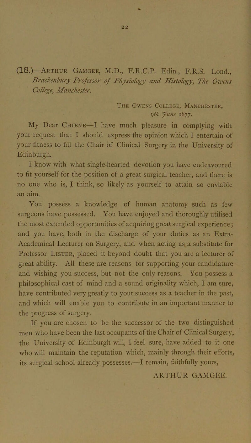 (18.)—Arthur Gamgee, M.D., F.R.C.P. Edin., F.R.S. Lond,, Brackenbury Professor of Physiology and Histology, The Owens College, Manchester. The Owens College, Manchester, gik June 1877. My Dear Chiene—I have much pleasure in complying with your request that I should express the opinion which I entertain of your fitness to fill the Chair of Clinical Surgery in the University of Edinburgh. I know with what single-hearted devotion you have endeavoured to fit yourself for the position of a great surgical teacher, and there is no one who is, I think, so likely as yourself to attain so enviable an aim. You possess a knowledge of human anatomy such as few surgeons have possessed. You have enjoyed and thoroughly utilised the most extended opportunities of acquiring great surgical experience; and you have, both in the discharge of your duties as an Extra- Academical Lecturer on Surgery, and when acting as a substitute for Professor Lister, placed it beyond doubt that you are a lecturer of great ability. All these are reasons for supporting your candidature and wishing you success, but not the only reasons. You possess a philosophical cast of mind and a sound originality which, I am sure, have contributed very greatly to your success as a teacher in the past, and which will enable you to contribute in an important manner to the progress of surgery. If you are cliosen to be the successor of the two distinguished men who have been the last occupants of the Chair of Clinical Surgery, the University of Edinburgh will, I feel sure, have added to it one who will maintain the reputation which, mainly through their efforts, its surgical school already possesses.—I remain, faithfully yours. ARTHUR GAMGEE.