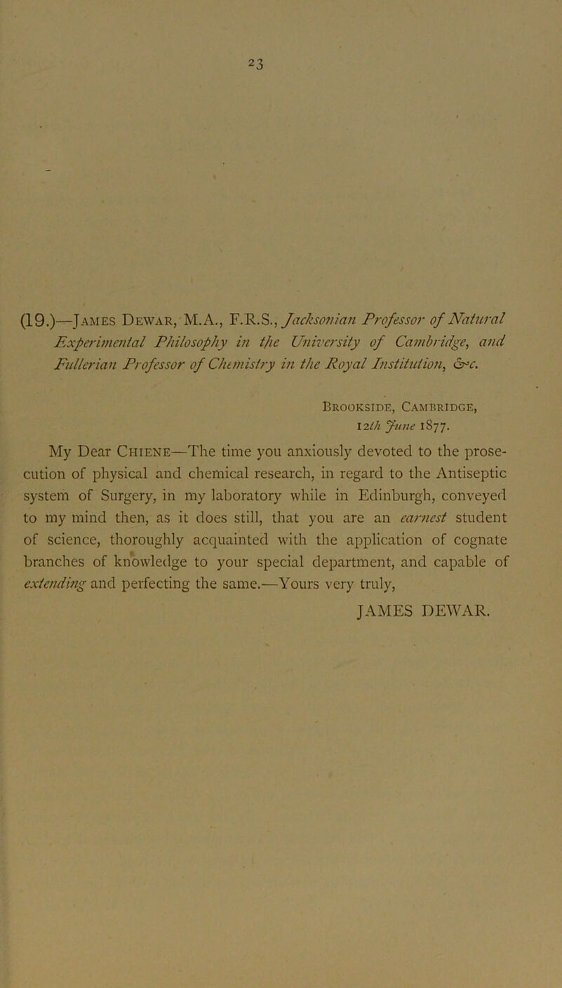 AMES Dewar, M.A., Jackso?tian Professor of Natural Experiuwiial Philosophy in t/ie Univcj'sity of Cambridge, and Fnllcrian Professor of CJumishy in the Royal Institution, d^-r. Brookside, Cambridge, \2th June 1877. My Dear Chiene—The time you anxiously devoted to the prose- cution of physical and chemical research, in regard to the Antiseptic system of Surgery, in my laboratory while in Edinburgh, conveyed to my mind then, as it does still, that you are an earnest student of science, thoroughly acquainted with the application of cognate branches of knowledge to your special department, and capable of cxtendmg and perfecting the same.—Yours very truly, JAMES DEWAR.