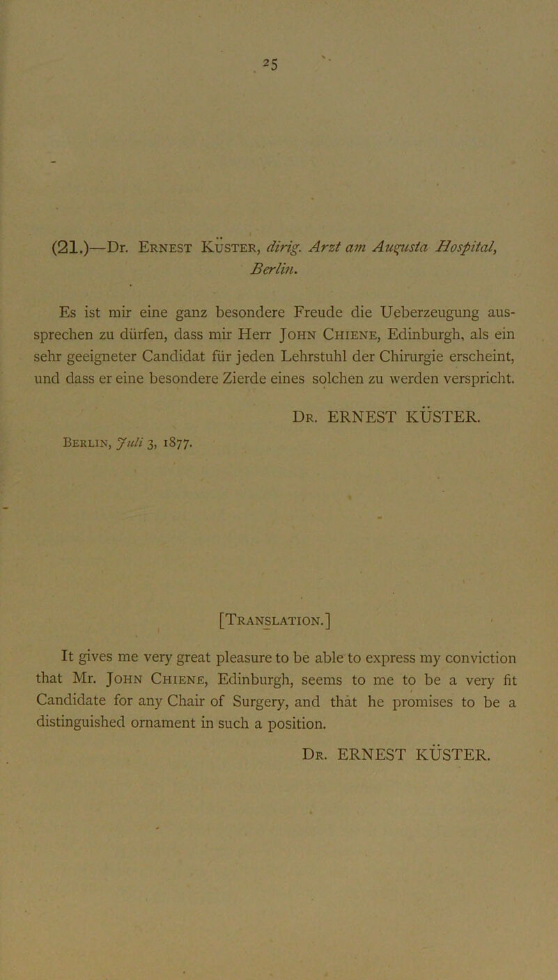 (21.)—Dr. Ernest Kuster, dirig. Arzt am Au^/sia Hospital, Berlin. Es ist mir eine ganz besondere Freude die Ueberzeugung aus- sprechen zu diirfen, dass mir Herr John Chiene, Edinburgh, als ein sehr geeigneter Candidat fur j eden Lehrstuhl der Chirurgie erscheint, und dass er eine besondere Zierde eines solchen zu werden verspricht. Dr. ERNEST KUSTER. Berlin, Jtili 3, 1877. [Translation.] It gives me very great pleasure to be able to express my conviction that Mr. John Chiene, Edinburgh, seems to me to be a very fit Candidate for any Chair of Surgery, and that he promises to be a distinguished ornament in such a position. Dr. ERNEST KUSTER.