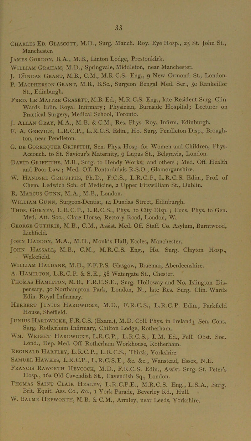 Charles Ed. Glascott, M.D., Surg. Manch. Roy. Eye Hosp., 25 St. John St., Manchester. James Gordon, B.A., M.B., Linton Lodge, Prestonkirk. William Graham, M.D., Springvale, Middleton, near Manchester. J. Dundas Grant, M.B., C.M., M.R.C.S. Eng., 9 New Ormond St., London. P. Macpherson Grant, M.B., B.Sc., Surgeon Bengal Med. Ser., 50 Rankeillor St., Edinburgh. Fred. Le Maitre Grasett, M.B. Ed., M.R.C.S. Eng., late Resident Surg. Clin Wards Edin. Royal Infinnary; Physician, Burnside Hospital; Lecturer on Practical Surgery, Medical School, Toronto. J. Allan Gray, M.A., M.B. & C.M., Res. Phys. Roy. Infirm. Edinburgh. P'. A. Grevile, L.R.C.P., L.R.C.S. Edin., Ho. Surg. Pendleton Disp., Brough- ton, near Pendleton. G. DE Gorrequer Griffith, Sen. Phys. Hosp. for Women and Children, Phys. Accouch. to St. Saviour’s Maternity, 9 Lupus St., Belgravia, London. David Griffiths, M.B., Surg. to Hendy Works, and others ; Med. Off. Health and Poor Law ; Med. Off. Pontardulais R.S.O., Glamorganshire. W. Handsel Griffiths, Ph.D., F.C.S., L.R.C.P., L.R.C.S. Edin., Prof, of Chem. Ledwich Sch. of Medicine, 2 Upper Fitzwilliam St., Dublin. R. Marcus Gunn, M.A., M.B., London. William Gunn, Surgeon-Dentist, 14 Dundas Street, Edinburgh. Thos. Gurney, L.R.C.P., L.R.C.S., Phys. to City Disp. ; Cons. Phys. to Gen. Med. Att. Soc., Clare Flouse, Rectory Road, London, W. George Guthrie, M.B., C. M., Assist. Med. Off. Staff. Co. Asylum, Bumtwood, Lichfield. John Haddon, M.A., M.D., Monk’s Hall, Eccles, Manchester. John Hassall, M.B., C.M., M.R.C.S. Eng., Ho. Surg. Clayton PIosp., Wakefield. William Haldane, M.D., F.F.P.S. Glasgow, Braemar, Aberdeenshire. A. Hamilton, L.R.C.P. & S.E., 58 Watergate St., Chester. Thomas Hamilton, M.B., F.R.C.S.E., Surg. Holloway and No. Islington Dis- pensary, 30 Northampton Park, London, N., late Res. Surg. Clin. Wards Edin. Royal Infirmary. Herbert Junius Hardwicke, M.D., F.R.C.S., L.R.C.P. Edin., Parkfield House, Sheffield. Junius Hardwicke, F.R.C.S. (Exam.), M.D. Coll. Phys. in Ireland^ Sen. Cons. Surg. Rotherham Infirmary, Chilton Lodge, Rotherham. Wm. Wright Hardwicke, L.R.C.P., L.R.C.S., L.M. Ed., Fell. Obst. Soc. Lond., Dep. Med. Off. Rotherham Workhouse, Rotherham. Reginald Hartley, L.R.C.P., L.R.C.S., Thirsk, Yorkshire. Samuel Hawkes, L.R.C.P., L.R.C.S.E., &c. &c., Wanstead, Essex, N.E. Francis Raworth Heycock, M.D., F.R.C.S. Edin., Assist. Surg. St. Peter’s Hosp., 16a Old Cavendish St., Cavendish Sq., London. Thomas Saint Clair Healey, L.R.C.P.E., M.R.C.S. Eng., L.S.A., ,Surg. Brit. Equit. Ass. Co., &c., i York Parade, Beverley Rd., IIull. W. Balme Hepworth, M.B. & C.M., Armley, near Leeds, Yorkshire.