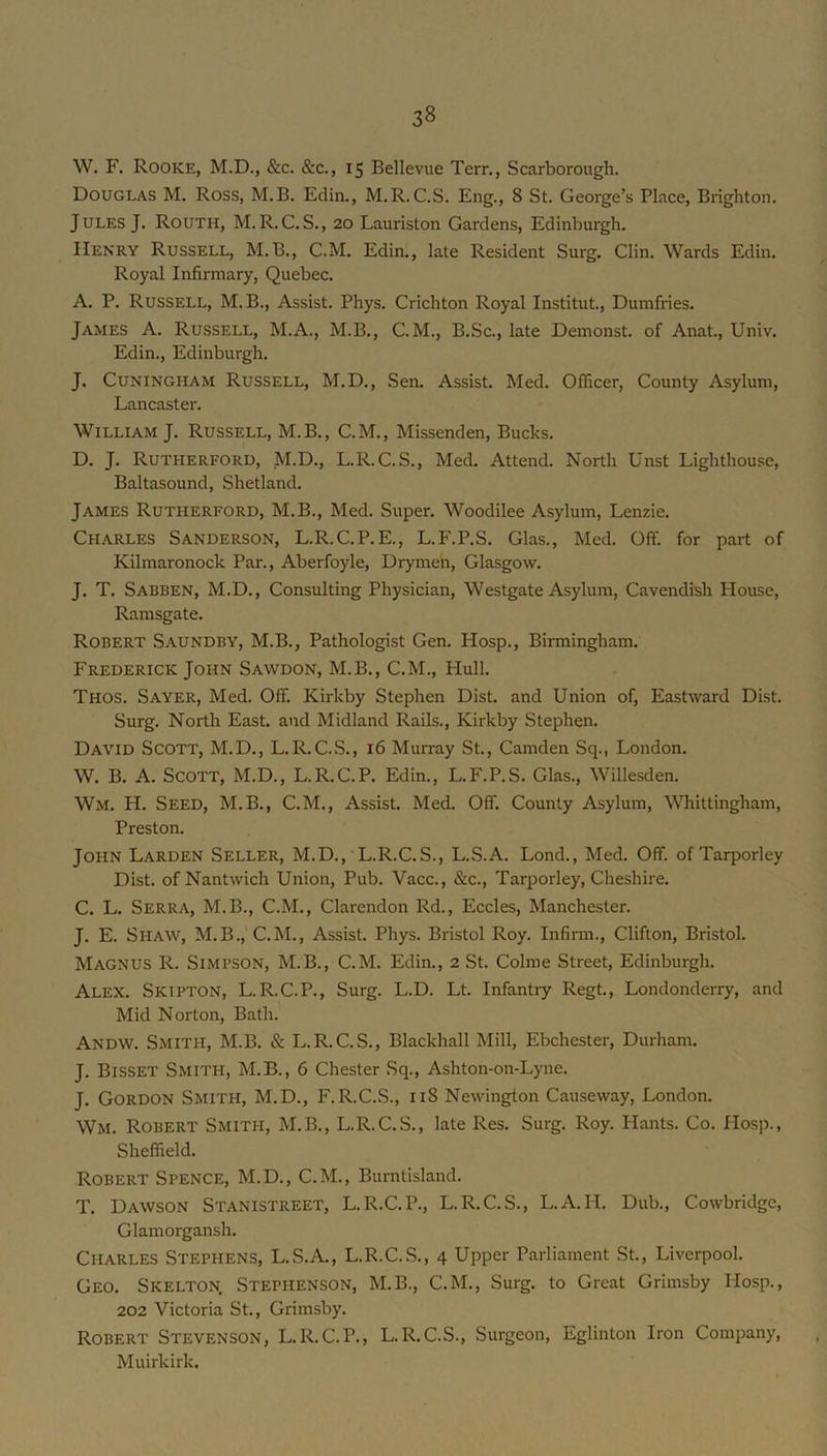 W. F. Rooke, M.D., &c. &c., 15 Bellevue Terr,, Scarborough. Douglas M. Ross, M.B. Edin., M. R. C.S. Eng., 8 St. George’s Place, Brighton. Jules J. Routh, M. R. C. S., 20 Lauriston Gardens, Edinburgh. Henry Russell, M.B., C.M. Edin., late Resident Surg. Clin. Wards Edin. Royal Infirmary, Quebec. A. P. Russell, M.B., Assist. Phys. Crichton Royal Institut., Dumfries. James A. Russell, M.A., M.B., C.M., B.Sc., late Demonst. of Anat., Univ. Edin., Edinburgh. J. CUNINGHAM Russell, M.D., Sen. Assist. Med. Officer, County Asylum, Lancaster. William J. Russell, M.B., C.M., Missenden, Bucks. D. J. Rutherford, ,M.D., L.R. C.S., Med. Attend. North Unst Lighthouse, Baltasound, Shetland. James Rutherford, M.B., Med. Super. Woodilee Asylum, Lenzie. Charles Sanderson, L.R.C.P.E., L.F.P.S. Glas., Med. Off. for part of Kilmaronock Par., Aberfoyle, Drymen, Glasgow. J. T. Sabben, M.D., Consulting Physician, Westgate Asylum, Cavendish House, Ramsgate. Robert S.aundby, M.B., Pathologist Gen. Hosp., Birmingham. Frederick John Sawdon, M.B., C.M., Hull. Thos. Sayer, Med. Off. Kirkby Stephen Dist. and Union of. Eastward Dist. Surg. North East, and Midland Rails., Kirkby Stephen. David Scott, M.D., L.R.C.S., 16 Murray St., Camden Sq., London. W. B. A. Scott, M.D., L.R.C.P. Edin., L.F.P.S. Glas., Willesden. Wm. H. Seed, M.B., C.M., Assist. Med. Off. County Asylum, Whittingham, Preston. John Larden Seller, M.D., L.R.C.S., L.S.A. Lond., Med. Off. of Tarporley Dist. ofNantwich Union, Pub. Vacc., &c., Tarporley, Cheshire. C. L. Serra, M.B., C.M., Clarendon Rd., Eccles, Manchester. J. E. Shaw, M.B., C.M., Assist. Phys. Bristol Roy. Infirm., Clifton, Bristol. Magnus R. Simpson, M.B., C.M. Edin., 2 St. Colme Street, Edinburgh. Alex. Skipton, L.R.C.P., Surg. L.D. Lt. Infantry Regt., Londonderry, and Mid Norton, Bath. Andw. S.mith, M.B. & L.R.C.S., Blackhall Mill, Ebchester, Durham. J. Bisset Smith, M.B., 6 Chester Sq., Ashton-on-Lyne. J. Gordon Smith, M.D., F.R.C.S., 118 Newington Cau.seway, London. Wm. Robert Smith, M.B., L.R.C.S., late Res. Surg. Roy. Hants. Co. Hosp., Sheffield. Robert Spence, M.D., C.M., Burntisland. T. Dawson Stanistreet, L.R.C.P., L.R.C.S., L.A.H. Dub., Cowbridgc, Glamorgansh. Charles Stephens, L.S.A., L.R.C.S., 4 Upper Parliament St., Liverpool. Geo. Skelton, Stephenson, M.B., C.M., Surg. to Great Grimsby Hosp., 202 Victoria St., Grimsby. Robert Stevenson, L.R.C.P., L.R.C.S., Surgeon, Eglinton Iron Company, Muirkirk.