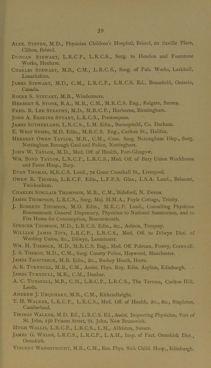 Alex. Steven, M.D., Physician Children’s Hospital, Bristol, lO Saville Place, Clifton, Bristol, Duncan Stewart, L.R.C.P., L.R.C.S., Surg. to Plendon and Fourstone Works, Hexham. Charles Stewart, M.B., C.M., L.R.C.S., Surg. of Pub. Works, Larkhall, Lanarkshire, James Stewart, M.D., C.M., L.R.C.P., L.R.C.S. Ed., Brucefield, Ontario, Canada. Roger S. Steuart, M.B., Windermere. Herbert S. Stone, B.A., M.B., C.M., M.R.C.S. Eng., Reigate, Surrey. Fred. R. Lee Strathy, M.D., M.R.C.P., Harbome, Birmingham. John A. Erskine Stuart, L.R.C.S., Prestonpans. James Sutherland, L.R.C.S., L.M. Edin., BurnopHeld, Co. Durham. E. West Symes, M.D. Edin., M.R.C.S. Eng., Carlton St., Halifax. Herbert Owen Taylor, M.B., C.M., Cons. Surg. Ncitingham Disp., Surg, Nottingham Borough Gaol and Police, Nottingham. John W. Taylor, M.D., Med. Off. of Health, Port-Glasgow. Wm. Bond Taylor, L.R.C.P., L.R.C.S., Med. Off. of Bury Union Workhouse and Fever Hosp., Bury. Evan Thomas, hLR.C. S. Lond., 72 Great Crosshall St., Liverpool. Owen R. Thomas, L.R.C.P. Edin., L.F.P.S. Glas., L.S.A. Lond., Belmont, Twickenham. Charles Sinclair Thompson, M.B., C.M,,'Bideford, N. Devon. James Thompson, L.R.C.S., Surg. Maj. PI.M.A., Foyle Cottage, Trinity. J. Roberts Thomson, M.D. Edin., M.R.C.P. Lond., Consulting Physician Bournemouth General Dispensary, Physician to National Sanatorium, and to Firs Plome for Consumption, Bournemouth. Spencer Thomson, M.D., L.R.C.S. Edin., &c., Ashton, Torquay. William James Tivy, L.R.C.P., L.R.C.S., Med. Off. to Dilwyn Dist. of Weobley Union, &c., Dilwyn, Leominster. Wm. H. Torbock, M.D., M.R.C.S. Eng., Med. Off. Polnian, Fowey, Cornwall. J. S. Torrop, M.D., C.M., Surg. County Police, Pleywood, Manchester. . James Troutbeck, M.B. Edin., &c., Bushey Heath, Herts. A. R. Turnbull, M. B., C.M., Assist. Phys. Roy. Edin. Asylum, Edinburgh. James Turnbull, M.B., C.M., Dunbar. A. C. Tunstall, M.B., C.M., L.R.C.P., L.R.C.S., The Terrace, Carlton Hill, Leeds. Andrew J. Urquhart, M.B., C.M., Kirkcudbright. T. H. Walker, L.R.C.P., L.R.C.S., Med. Off. of Health, &c., &c., Stapleton, Cumberland. Thomas Walker, M.D. Ed., L.R.C.S. Ed., Assist. Inspecting Physician, Port of St. John, 156 Princes Street, St. John, New Brunswick. Hugh Wallis, L.R.C.P., L.R.C.S., L.M., Alfriston, Sussex. James G. Walsh, L.R.C.S., L.R.C.P., L.A.PL, Insp. of Fact. Ormskirk Dist., ' Ormskirk. Vincent Wanostrocht, M.B., C.M., Res. Phys. Sick Child. Ho.sp., Edinburgh.