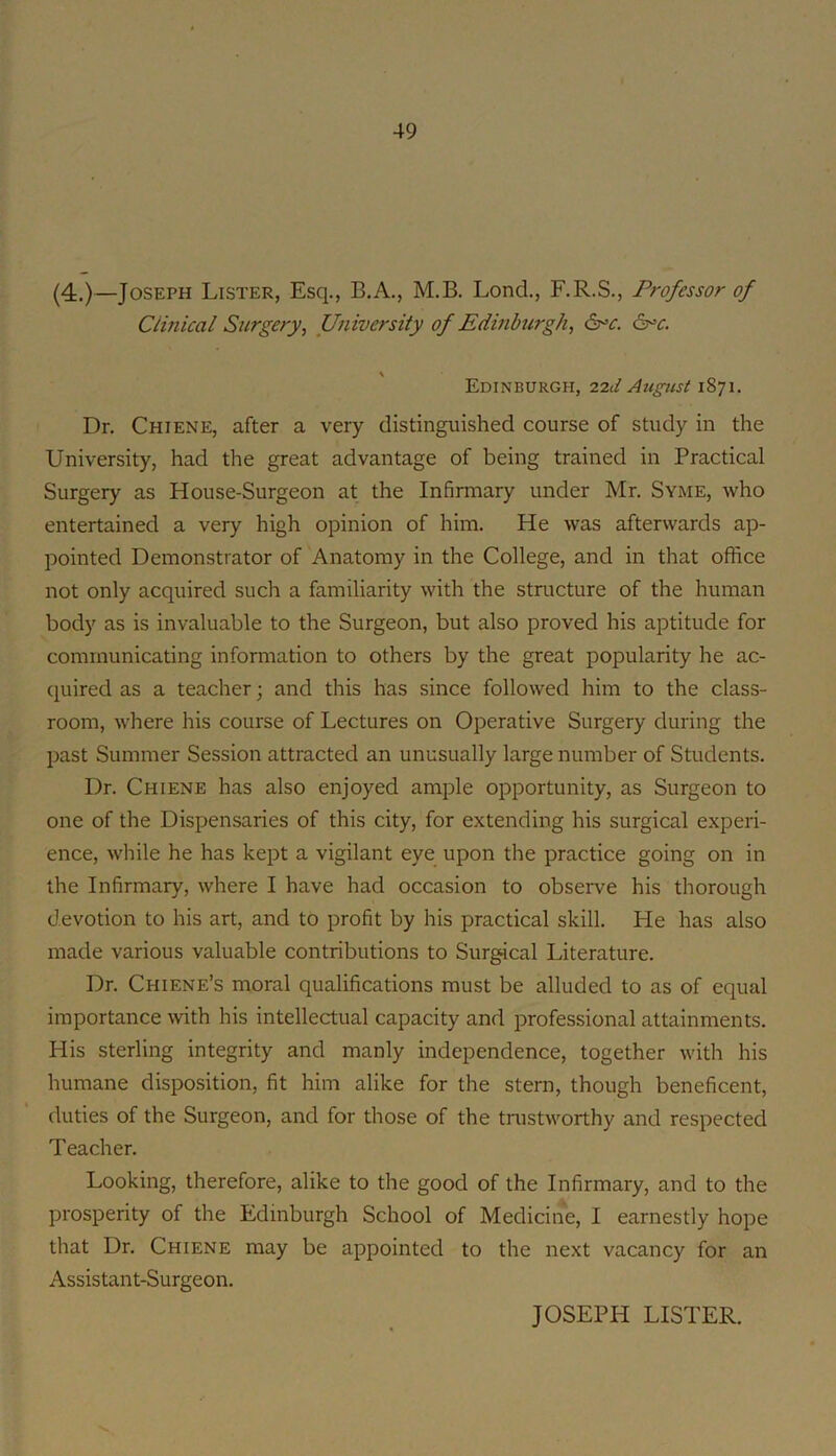 (4.)—Joseph Lister, Esq., B.A., M.B, Lond., F.R.S., Professor of Cimical Surgery, University of Edinburgh, Edinburgh, i2d August 1871. Dr. Chiene, after a very distinguished course of study in the University, had the great advantage of being trained in Practical Surgery as House-Surgeon at the Inhrmary under Mr. Syisie, who entertained a very high opinion of him. He was afterwards ap- pointed Demonstrator of Anatomy in the College, and in that office not only acquired such a familiarity with the structure of the human body as is invaluable to the Surgeon, but also proved his aptitude for communicating information to others by the great popularity he ac- quired as a teacher; and this has since followed him to the class- room, where his course of Lectures on Operative Surgery during the past Summer Session attracted an unusually large number of Students. Dr. Chiene has also enjoyed ample opportunity, as Surgeon to one of the Dispensaries of this city, for extending his surgical experi- ence, while he has kept a vigilant eye upon the practice going on in the Infirmary, where I have had occasion to observe his thorough devotion to his art, and to profit by his practical skill. He has also made various valuable contributions to Surgical Literature. Dr. Chiene’s moral qualifications must be alluded to as of equal importance with his intellectual capacity and professional attainments. His sterling integrity and manly independence, together with his humane disposition, fit him alike for the stern, though beneficent, duties of the Surgeon, and for those of the trustworthy and respected Teacher. Looking, therefore, alike to the good of the Infirmary, and to the prosperity of the Edinburgh School of Medicine, I earnestly hope that Dr. Chiene may be appointed to the next vacancy for an Assistant-Surgeon. JOSEPH LISTER.