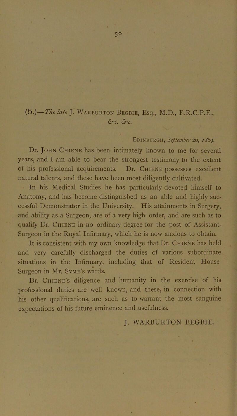 (5.)—The late]. Warburton Begbie, Esq., M.D., F.R.C.P.E., &^c. ^c. Edinburgh, September 20, iS6g. Dr. John Chiene has been intimately known to me for several years, and I am able to bear the strongest testimony to the extent of his professional acquirements. Dr. Chiene possesses excellent natural talents, and these have been most diligently cultivated. - In his Medical Studies he has particularly devoted himself to Anatomy, and has become distinguished as an able and highly suc- cessful Demonstrator in the University. His attainments in Surgery, and ability as a Surgeon, are of a very high order, and are such as to qualify Dr. Chiene in no ordinary degree for the post of Assistant- ■■ Surgeon in the Royal Infirmary, which he is now anxious to obtain. It is consistent with my own knowledge that Dr. Chiene has held and very carefully discharged the duties of various subordinate situations in the Infirmary, including that of Resident House- Surgeon in Mr. Syme’s wards. Dr. Chiene’s diligence and humanity in the exercise of his professional duties are well known, and these, in connection with his other qualifications, are such as to warrant the most sanguine j expectations of his future eminence and usefulness. J. WARBURTON BEGBIE.