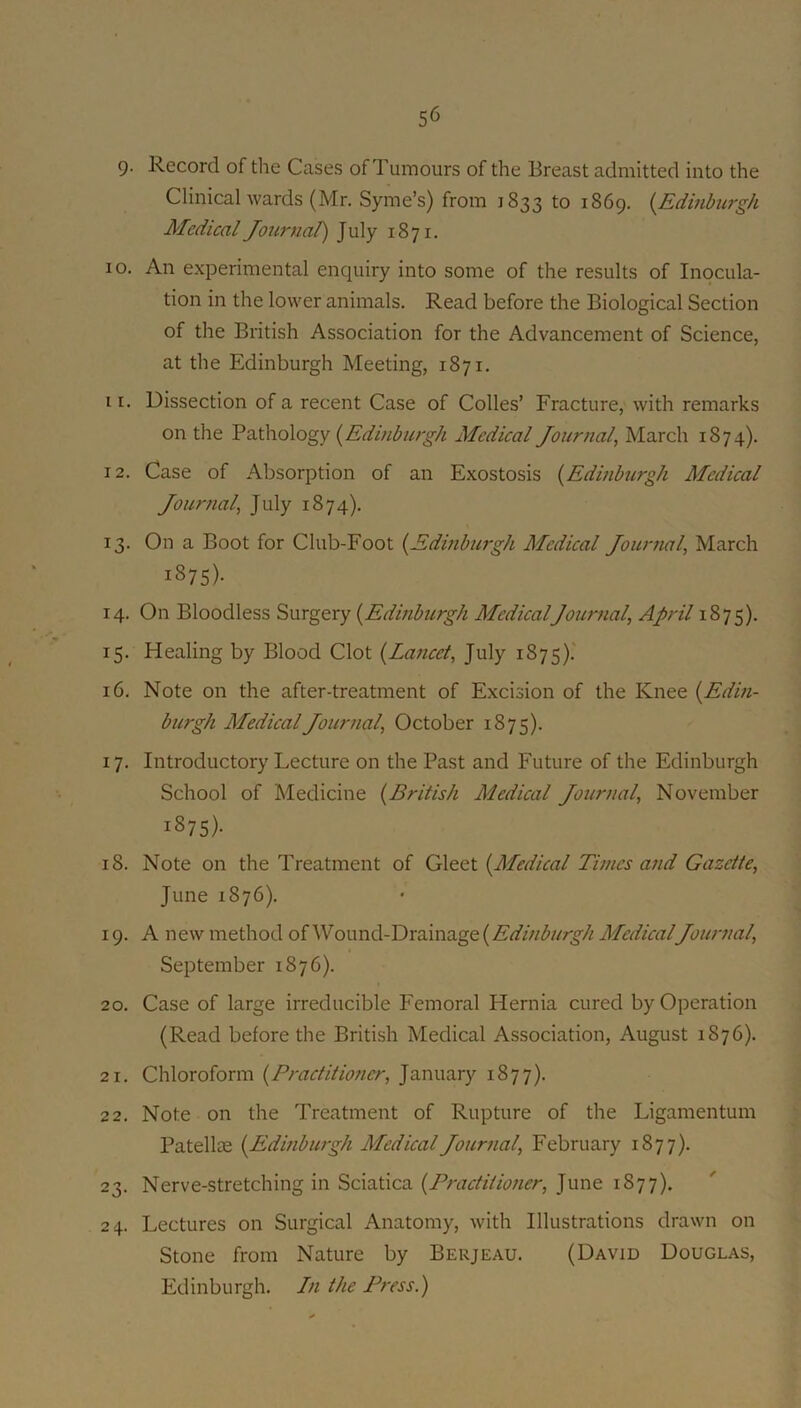 9- Record of the Cases of Tumours of the Breast admitted into the Clinical wards (Mr. Syme’s) from 1833 to 1869. {Edinburgh Medical Journal) July 1871. 10. An experimental enquiry into some of the results of Inocula- tion in the lower animals. Read before the Biological Section of the British Association for the Advancement of Science, at the Edinburgh Meeting, 1871. 11. Dissection of a recent Case of Colles’ Fracture, with remarks on the (^Edinburgh Medical Journal^ March 1874). 12. Case of Absorption of an Exostosis {Edinburgh Medical Journal^ July 1874). 13. On a Boot for Club-Foot {Edinburgh Medical Journal, March 1875)- 14. On Bloodless Surgery {Edinburgh MedicalJournal, April 1875). 15. Healing by Blood Clot {Lancet, July 1875).' 16. Note on the after-treatment of Excision of the Knee {Edin- burgh Medical Journal, October 1875). 17. Introductory Lecture on the Past and Future of the Edinburgh School of Medicine {British Medical Journal, November 1875)- 18. Note on the Treatment of Gleet {Medical Times and Gazette, June 1876). 19. A new method of Wound-Drainage Medical Journal, September 1876). 20. Case of large irreducible Femoral Hernia cured by Operation (Read before the British Medical Association, August 1876). 21. Chloroform {Practitioner, January 1877). 22. Note on the Treatment of Rupture of the Ligamentum Patellte {Edinburgh Medical Journal, February 1877). 23. Nerve-stretching in Sciatica {Practitioner, June 1877). 24. Lectures on Surgical Anatomy, with Illustrations drawn on Stone from Nature by Berjeau. (David Douglas, Edinburgh. In the Press.)