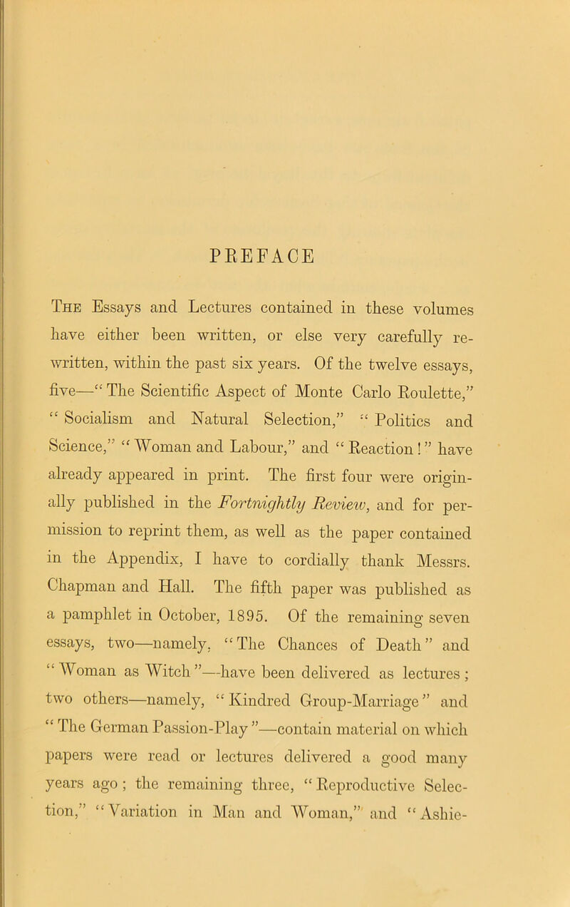 PREFACE The Essays and Lectures contained in these volumes have either been written, or else very carefully re- written, within the past six years. Of the twelve essays, five—“ The Scientific Aspect of Monte Carlo Roulette,” “ Socialism and Natural Selection,” “ Politics and Science,’ “ Woman and Labour,” and “ Reaction ! ” have already appeared in print. The first four were origin- ally published in the Fortnightly Revieiv, and for per- mission to reprint them, as well as the paper contained in the Appendix, I have to cordially thank Messrs. Chapman and Hall. The fifth paper was published as a pamphlet in October, 1895. Of the remaining seven essays, two—namely. “The Chances of Death” and “Woman as Witch”—have been delivered as lectures; two others—namely, “Kindred Group-Marriage” and “ The German Passion-Play ”—contain material on which papers were read or lectures delivered a uood many years ago ; the remaining three, “ Reproductive Selec- tion,” “Variation in Man and Woman,” and “ Ashie-