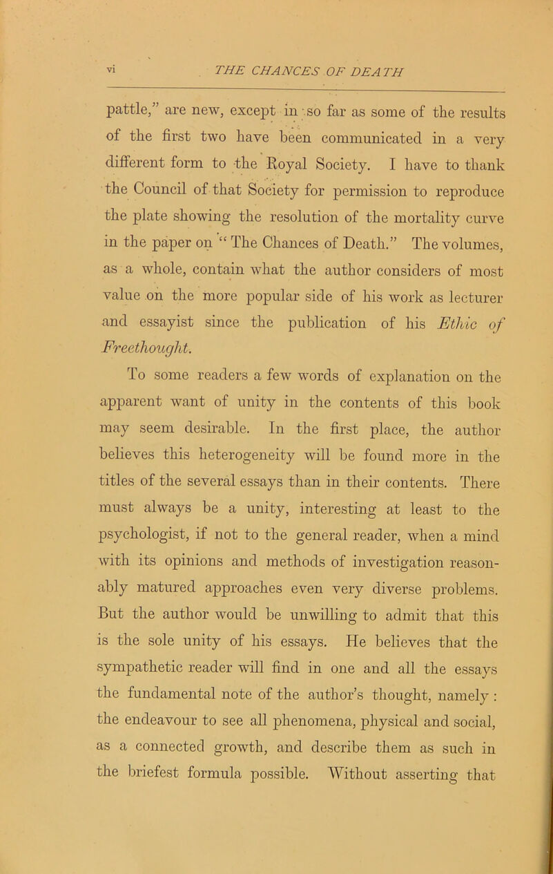 pattle,” are new, except in so far as some of the results of the first two have been communicated in a very different form to the Royal Society. I have to thank the Council of that Society for permission to reproduce the plate showing the resolution of the mortality curve in the paper on “ The Chances of Death.” The volumes, as a whole, contain what the author considers of most value on the more popular side of his work as lecturer and essayist since the publication of his Etliic of Freethought. To some readers a few words of explanation on the apparent want of unity in the contents of this book may seem desirable. In the first place, the author believes this heterogeneity will be found more in the titles of the several essays than in their contents. There must always be a unity, interesting at least to the psychologist, if not to the general reader, when a mind with its opinions and methods of investigation reason- ably matured approaches even very diverse problems. But the author would be unwilling to admit that this is the sole unity of his essays. He believes that the sympathetic reader will find in one and all the essays the fundamental note of the author’s thought, namely : the endeavour to see all phenomena, physical and social, as a connected growth, and describe them as such in the briefest formula possible. Without asserting that