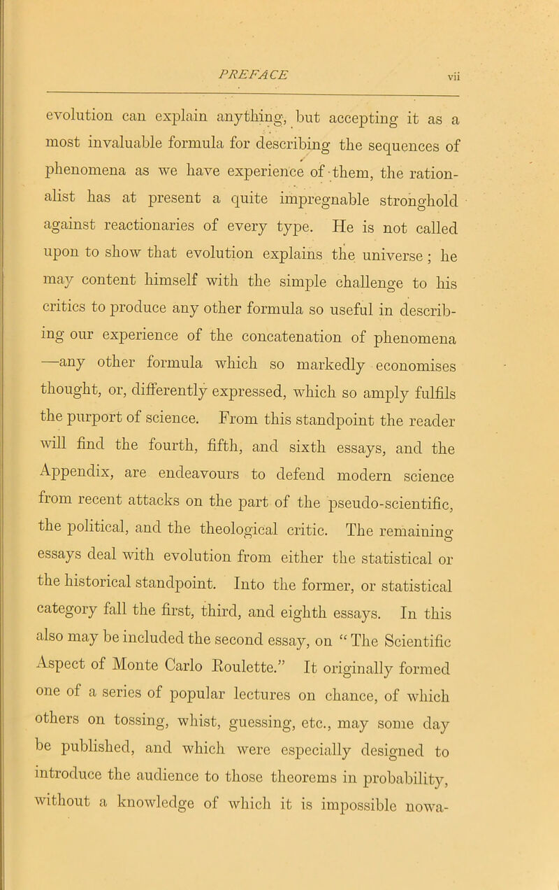 evolution can explain anything, but accepting it as a most invaluable formula for describing the sequences of phenomena as we have experience of them, the ration- alist has at present a quite impregnable stronghold against reactionaries of every type. He is not called upon to show that evolution explains the universe ; he may content himself with the simple challenge to his critics to produce any other formula so useful in describ- ing our experience of the concatenation of phenomena any other formula which so markedly economises thought, or, differently expressed, which so amply fulfils the purport of science. From this standpoint the reader will find the fourth, fifth, and sixth essays, and the Appendix, are endeavours to defend modern science from recent attacks on the part of the pseudo-scientific, the political, and the theological critic. The remaining essays deal with evolution from either the statistical or the historical standpoint. Into the former, or statistical category fall the first, third, and eighth essays. In this also may be included the second essay, on “ The Scientific Aspect of Monte Carlo Roulette.” It originally formed one of a series of popular lectures on chance, of which others on tossing, whist, guessing, etc., may some day be published, and which were especially designed to introduce the audience to those theorems in probability, without a knowledge of which it is impossible nowa-