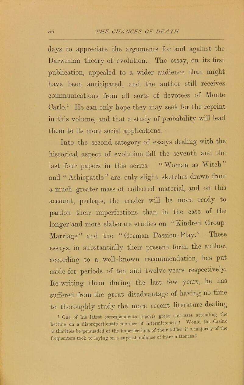 clays to appreciate the arguments for ancl against the Darwinian theory of evolution. The essay, on its first publication, appealed to a wider audience than might have been anticipated, and the author still receives communications from all sorts of devotees of Monte Carlo.1 He can only hope they may seek for the reprint in this volume, and that a study of probability will lead them to its more social applications. Into the second category of essays dealing with the historical aspect of evolution fall the seventh and the last four papers in this series. “ Woman as Witch ” and “ Ashiepattle ” are only slight sketches drawn from a much greater mass of collected material, and on this account, perhaps, the reader will be more ready to pardon their imperfections than in the case of the longer and more elaborate studies on “Kindred Group- Marriage” and the “German Passion-Play.” These essays, in substantially their present form, the author, according; to a well-known recommendation, has put aside for periods of ten and twelve years respectively. Re-writing them during the last few years, he has suffered from the great disadvantage of having no time to thoroughly study the more recent literature dealing 1 One of his latest correspondents reports great successes attending the betting on a disproportionate number of intermittences ! Would the Casino authorities be persuaded of the imperfections of their tables il a majority of the frequenters took to laying on a superabundance of intermittences !