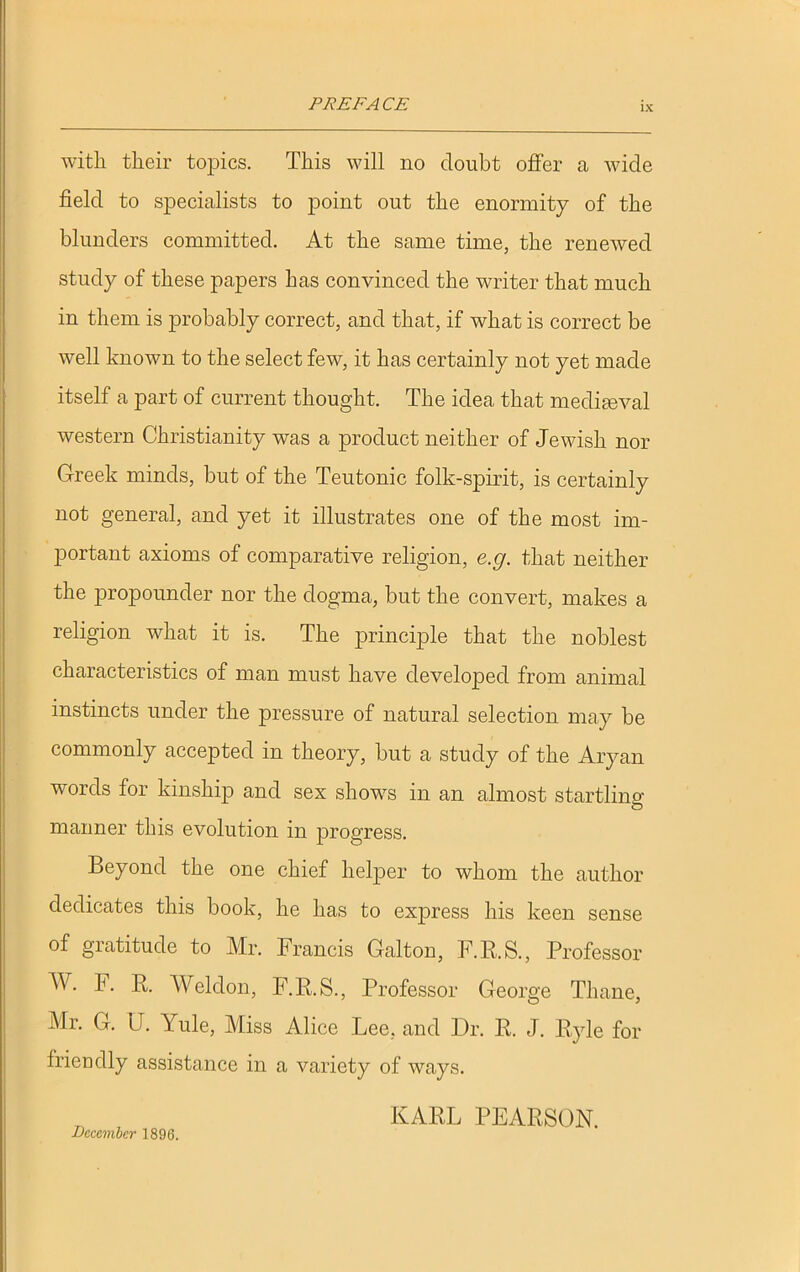 with their topics. This will no doubt offer a wide field to specialists to point out the enormity of the blunders committed. At the same time, the renewed study of these papers has convinced the writer that much in them is probably correct, and that, if what is correct be well known to the select few, it has certainly not yet made itself a part of current thought. The idea that mediaeval western Christianity was a product neither of Jewish nor Greek minds, but of the Teutonic folk-spirit, is certainly not general, and yet it illustrates one of the most im- portant axioms of comparative religion, e.g. that neither the propounder nor the dogma, but the convert, makes a religion what it is. The principle that the noblest characteristics of man must have developed from animal instincts under the pressure of natural selection may be commonly accepted in theory, but a study of the Aryan words for kinship and sex shows in an almost startling manner this evolution in progress. Beyond the one chief helper to whom the author dedicates this book, he has to express his keen sense of gratitude to Mr. Francis Galton, F.R. S., Professor W. F. R. Weldon, F.R.S., Professor George Thane, Mr. G. U. Yule, Miss Alice Lee, and Dr. R. J. Ryle for friendly assistance in a variety of ways. December 1896. KARL PEARSON.