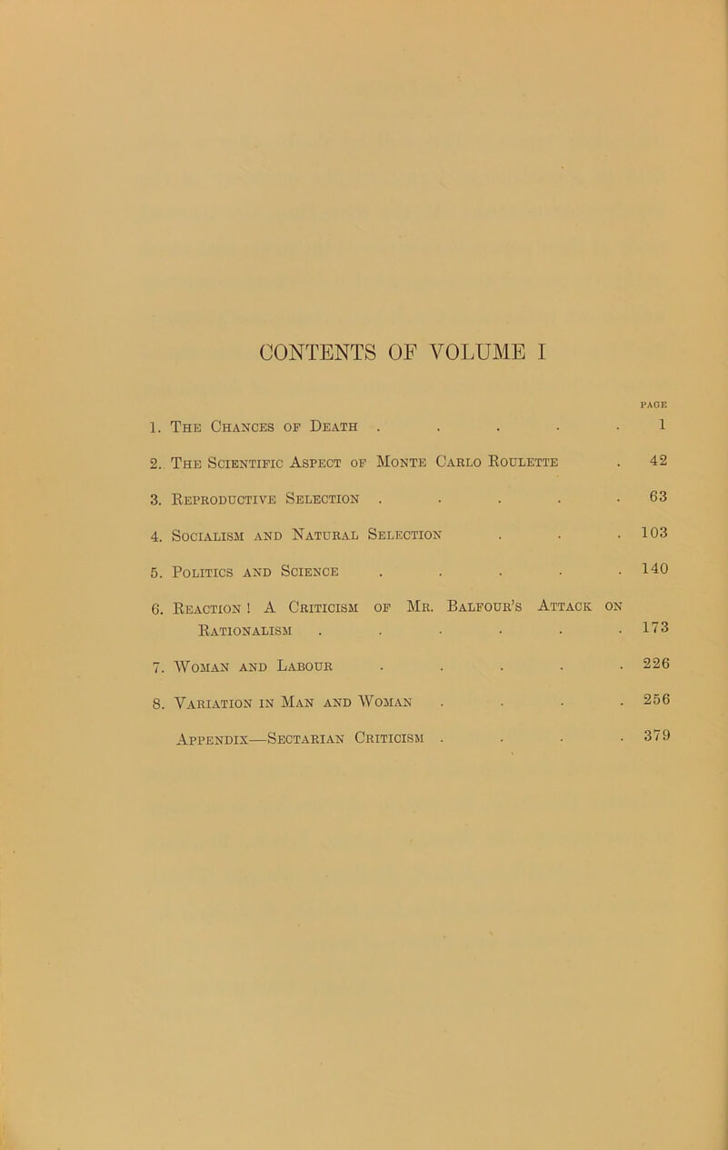 CONTENTS OF VOLUME I PAGE 1. The Chances of Death . . . . 1 2. The Scientific Aspect of Monte Carlo Roulette . 42 3. Reproductive Selection . . . . .63 4. Socialism and Natural Selection . . .103 5. Politics and Science . . . . .140 6. Reaction ! A Criticism of Mr. Balfour’s Attack on Rationalism 7. Woman and Labour 8. Variation in Man and Woman Appendix—Sectarian Criticism . 173 226 256 379